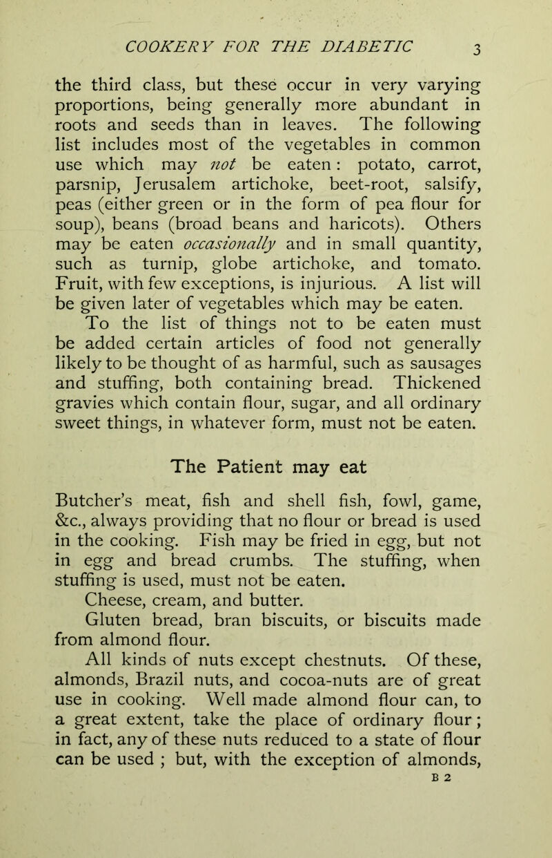 the third class, but these occur in very varying proportions, being generally more abundant in roots and seeds than in leaves. The following list includes most of the vegetables in common use which may not be eaten: potato, carrot, parsnip, Jerusalem artichoke, beet-root, salsify, peas (either green or in the form of pea flour for soup), beans (broad beans and haricots). Others may be eaten occasionally and in small quantity, such as turnip, globe artichoke, and tomato. Fruit, with few exceptions, is injurious. A list will be given later of vegetables which may be eaten. To the list of things not to be eaten must be added certain articles of food not generally likely to be thought of as harmful, such as sausages and stuffing, both containing bread. Thickened gravies which contain flour, sugar, and all ordinary sweet things, in whatever form, must not be eaten. The Patient may eat Butcher’s meat, fish and shell fish, fowl, game, &c., always providing that no flour or bread is used in the cooking. Fish may be fried in egg, but not in egg and bread crumbs. The stuffing, when stuffing is used, must not be eaten. Cheese, cream, and butter. Gluten bread, bran biscuits, or biscuits made from almond flour. All kinds of nuts except chestnuts. Of these, almonds, Brazil nuts, and cocoa-nuts are of great use in cooking. Well made almond flour can, to a great extent, take the place of ordinary flour; in fact, any of these nuts reduced to a state of flour can be used ; but, with the exception of almonds,