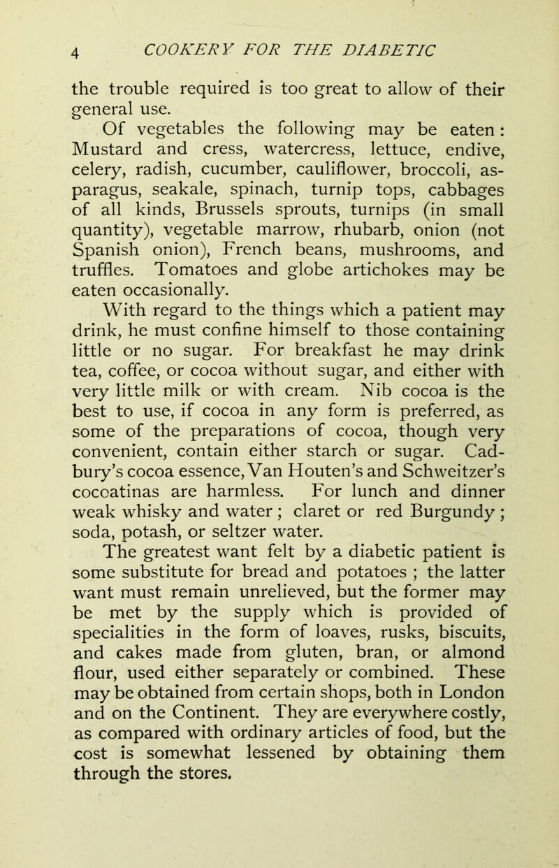 the trouble required is too great to allow of their general use. Of vegetables the following may be eaten: Mustard and cress, watercress, lettuce, endive, celery, radish, cucumber, cauliflower, broccoli, as- paragus, seakale, spinach, turnip tops, cabbages of all kinds, Brussels sprouts, turnips (in small quantity), vegetable marrow, rhubarb, onion (not Spanish onion), French beans, mushrooms, and truffles. Tomatoes and globe artichokes may be eaten occasionally. With regard to the things which a patient may drink, he must confine himself to those containing little or no sugar. For breakfast he may drink tea, coffee, or cocoa without sugar, and either with very little milk or with cream. Nib cocoa is the best to use, if cocoa in any form is preferred, as some of the preparations of cocoa, though very convenient, contain either starch or sugar. Cad- bury’s cocoa essence, Van Houten’s and Schweitzer’s cocoatinas are harmless. For lunch and dinner weak whisky and water ; claret or red Burgundy ; soda, potash, or seltzer water. The greatest want felt by a diabetic patient is some substitute for bread and potatoes ; the latter want must remain unrelieved, but the former may be met by the supply which is provided of specialities in the form of loaves, rusks, biscuits, and cakes made from gluten, bran, or almond flour, used either separately or combined. These may be obtained from certain shops, both in London and on the Continent. They are everywhere costly, as compared with ordinary articles of food, but the cost is somewhat lessened by obtaining them through the stores.