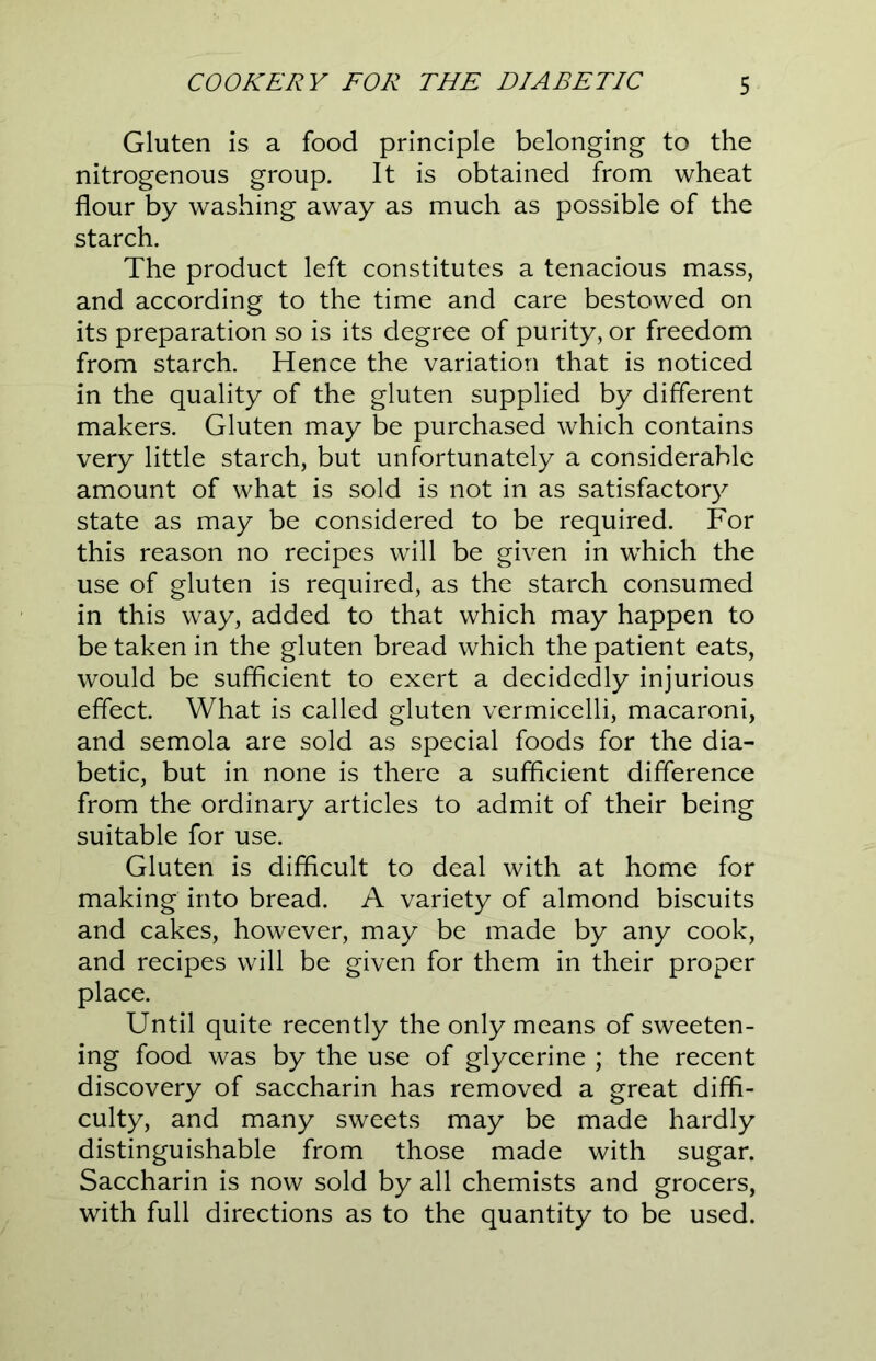 Gluten is a food principle belonging to the nitrogenous group. It is obtained from wheat flour by washing away as much as possible of the starch. The product left constitutes a tenacious mass, and according to the time and care bestowed on its preparation so is its degree of purity, or freedom from starch. Hence the variation that is noticed in the quality of the gluten supplied by different makers. Gluten may be purchased which contains very little starch, but unfortunately a considerable amount of what is sold is not in as satisfactory state as may be considered to be required. For this reason no recipes will be given in which the use of gluten is required, as the starch consumed in this way, added to that which may happen to be taken in the gluten bread which the patient eats, would be sufficient to exert a decidedly injurious effect. What is called gluten vermicelli, macaroni, and semola are sold as special foods for the dia- betic, but in none is there a sufficient difference from the ordinary articles to admit of their being suitable for use. Gluten is difficult to deal with at home for making into bread. A variety of almond biscuits and cakes, however, may be made by any cook, and recipes will be given for them in their proper place. Until quite recently the only means of sweeten- ing food was by the use of glycerine ; the recent discovery of saccharin has removed a great diffi- culty, and many sweets may be made hardly distinguishable from those made with sugar. Saccharin is now sold by all chemists and grocers, with full directions as to the quantity to be used.