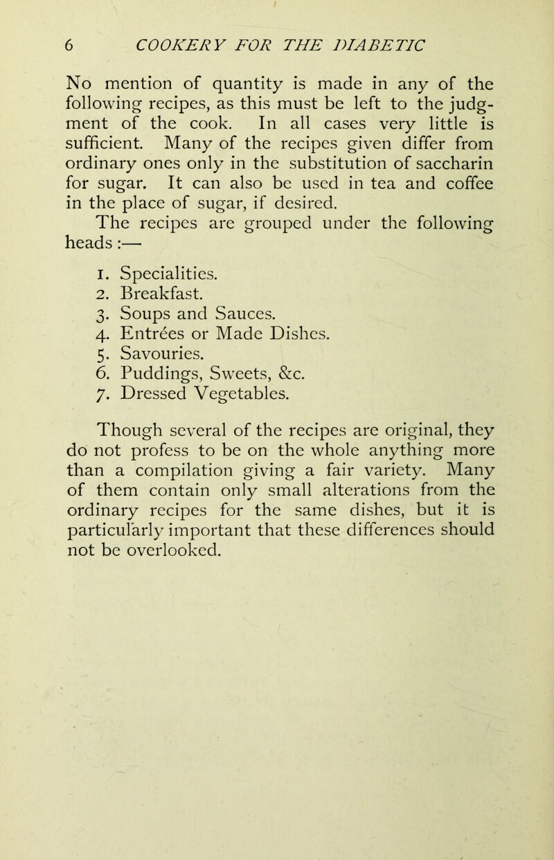 No mention of quantity is made in any of the following recipes, as this must be left to the judg- ment of the cook. In all cases very little is sufficient. Many of the recipes given differ from ordinary ones only in the substitution of saccharin for sugar. It can also be used in tea and coffee in the place of sugar, if desired. The recipes are grouped under the following heads:— 1. Specialities. 2. Breakfast. 3. Soups and Sauces. 4. Entrees or Made Dishes. 5. Savouries. 6. Puddings, Sweets, &c. 7. Dressed Vegetables. Though several of the recipes are original, they do not profess to be on the whole anything more than a compilation giving a fair variety. Many of them contain only small alterations from the ordinary recipes for the same dishes, but it is particularly important that these differences should not be overlooked.