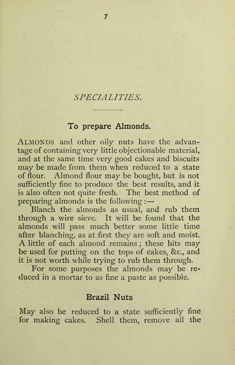 SPECIALITIES. To prepare Almonds. ALMONDS and other oily nuts have the advan- tage of containing very little objectionable material, and at the same time very good cakes and biscuits may be made from them when reduced to a state of flour. Almond flour may be bought, but is not sufficiently fine to produce the best results, and it is also often not quite fresh. The best method of preparing almonds is the following :— Blanch the almonds as usual, and rub them through a wire sieve. It will be found that the almonds will pass much better some little time after blanching, as at first they are soft and moist. A little of each almond remains; these bits may be used for putting on the tops of cakes, &c., and it is not worth while trying to rub them through. For some purposes the almonds may be re- duced in a mortar to as fine a paste as possible. Brazil Nuts May also be reduced to a state sufficiently fine for making cakes. Shell them, remove all the