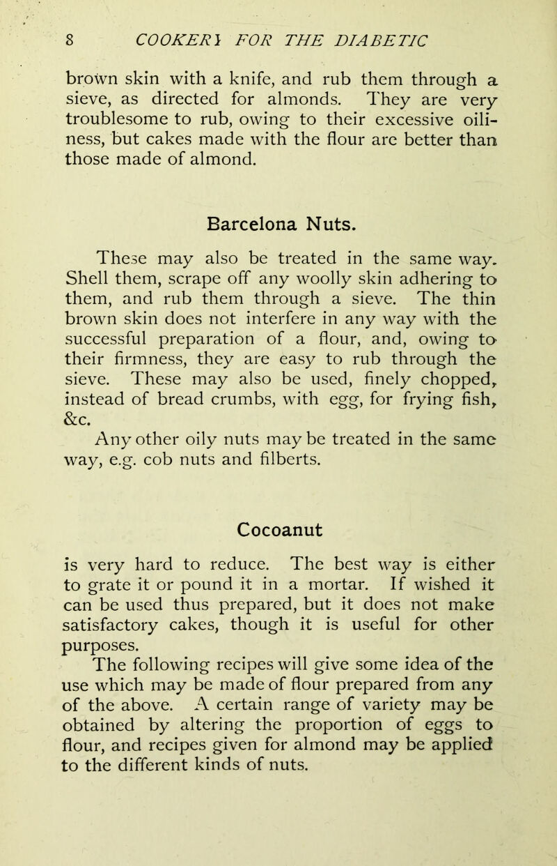 brown skin with a knife, and rub them through a sieve, as directed for almonds. They are very troublesome to rub, owing to their excessive oili- ness, but cakes made with the flour are better than those made of almond. Barcelona Nuts. These may also be treated in the same way. Shell them, scrape off any woolly skin adhering to them, and rub them through a sieve. The thin brown skin does not interfere in any way with the successful preparation of a flour, and, owing to their firmness, they are easy to rub through the sieve. These may also be used, finely chopped, instead of bread crumbs, with egg, for frying fish, &c. Any other oily nuts may be treated in the same way, e.g. cob nuts and filberts. Cocoanut is very hard to reduce. The best way is either to grate it or pound it in a mortar. If wished it can be used thus prepared, but it does not make satisfactory cakes, though it is useful for other purposes. The following recipes will give some idea of the use which may be made of flour prepared from any of the above. A certain range of variety may be obtained by altering the proportion of eggs to flour, and recipes given for almond may be applied to the different kinds of nuts.
