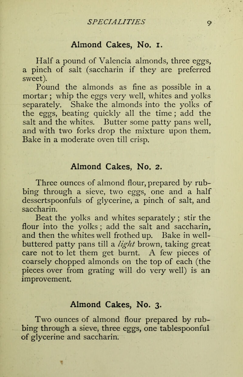 Almond Cakes, No. i. Half a pound of Valencia almonds, three eggs, a pinch of salt (saccharin if they are preferred sweet). Pound the almonds as fine as possible in a mortar; whip the eggs very well, whites and yolks separately. Shake the almonds into the yolks of the eggs, beating quickly all the time; add the salt and the whites. Butter some patty pans well, and with two forks drop the mixture upon them. Bake in a moderate oven till crisp. Almond Cakes, No. 2. Three ounces of almond flour, prepared by rub- bing through a sieve, two eggs, one and a half dessertspoonfuls of glycerine, a pinch of salt, and saccharin. Beat the yolks and whites separately; stir the flour into the yolks ; add the salt and saccharin,, and then the whites well frothed up. Bake in well- buttered patty pans till a light brown, taking great care not to let them get burnt. A few pieces of coarsely chopped almonds on the top of each (the pieces over from grating will do very well) is an improvement. Almond Cakes, No. 3. Two ounces of almond flour prepared by rub- bing through a sieve, three eggs, one tablespoonful of glycerine and saccharin.