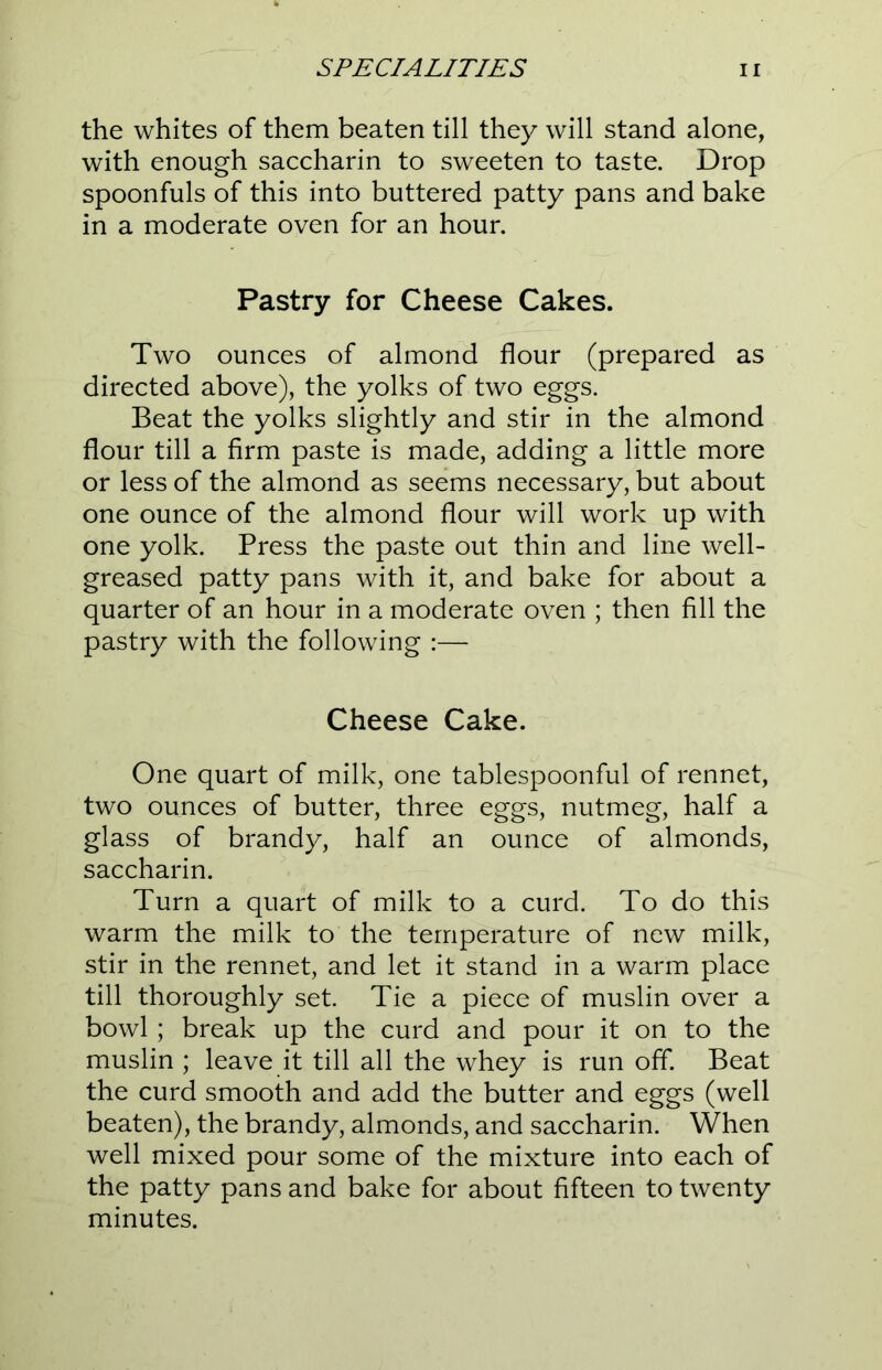 the whites of them beaten till they will stand alone, with enough saccharin to sweeten to taste. Drop spoonfuls of this into buttered patty pans and bake in a moderate oven for an hour. Pastry for Cheese Cakes. Two ounces of almond flour (prepared as directed above), the yolks of two eggs. Beat the yolks slightly and stir in the almond flour till a firm paste is made, adding a little more or less of the almond as seems necessary, but about one ounce of the almond flour will work up with one yolk. Press the paste out thin and line well- greased patty pans with it, and bake for about a quarter of an hour in a moderate oven ; then fill the pastry with the following :— Cheese Cake. One quart of milk, one tablespoonful of rennet, two ounces of butter, three eggs, nutmeg, half a glass of brandy, half an ounce of almonds, saccharin. Turn a quart of milk to a curd. To do this warm the milk to the temperature of new milk, stir in the rennet, and let it stand in a warm place till thoroughly set. Tie a piece of muslin over a bowl; break up the curd and pour it on to the muslin ; leave it till all the whey is run off. Beat the curd smooth and add the butter and eggs (well beaten), the brandy, almonds, and saccharin. When well mixed pour some of the mixture into each of the patty pans and bake for about fifteen to twenty minutes.