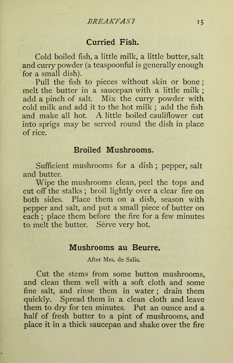 Curried Fish. Cold boiled fish, a little milk, a little butter, salt and curry powder (a teaspoonful is generally enough for a small dish). Pull the fish to pieces without skin or bone; melt the butter in a saucepan with a little milk ; add a pinch of salt Mix the curry powder with cold milk and add it to the hot milk ; add the fish and make all hot. A little boiled cauliflower cut into sprigs may be served round the dish in place of rice. Broiled Mushrooms. Sufficient mushrooms for a dish; pepper, salt and butter. Wipe the mushrooms clean, peel the tops and cut off the stalks ; broil lightly over a clear fire on both sides. Place them on a dish, season with pepper and salt, and put a small piece of butter on each ; place them before the fire for a few minutes to melt the butter. Serve very hot. Mushrooms au Beurre. After Mrs. de Sails. Cut the stems from some button mushrooms, and clean them well with a soft cloth and some fine salt, and rinse them in water; drain them quickly. Spread them in a clean cloth and leave them to dry for ten minutes. Put an ounce and a half of fresh butter to a pint of mushrooms, and place it in a thick saucepan and shake over the fire