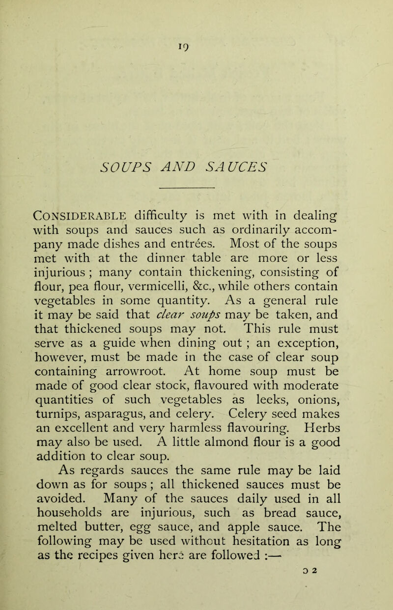 SOUPS AND SAUCES Considerable difficulty is met with in dealing with soups and sauces such as ordinarily accom- pany made dishes and entrees. Most of the soups met with at the dinner table are more or less injurious ; many contain thickening, consisting of flour, pea flour, vermicelli, &c., while others contain vegetables in some quantity. As a general rule it may be said that clear soups may be taken, and that thickened soups may not. This rule must serve as a guide when dining out; an exception, however, must be made in the case of clear soup containing arrowroot. At home soup must be made of good clear stock, flavoured with moderate quantities of such vegetables as leeks, onions, turnips, asparagus, and celery. Celery seed makes an excellent and very harmless flavouring. Herbs may also be used. A little almond flour is a good addition to clear soup. As regards sauces the same rule may be laid down as for soups; all thickened sauces must be avoided. Many of the sauces daily used in all households are injurious, such as bread sauce, melted butter, egg sauce, and apple sauce. The following may be used without hesitation as long as the recipes given here are followed :— o 2