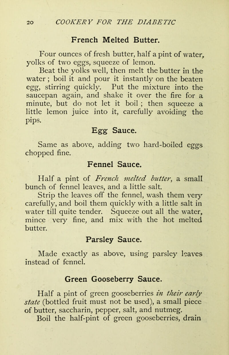 French Melted Butter. Four ounces of fresh butter, half a pint of water, yolks of two eggs, squeeze of lemon. Beat the yolks well, then melt the butter in the water; boil it and pour it instantly on the beaten egg, stirring quickly. Put the mixture into the saucepan again, and shake it over the fire for a minute, but do not let it boil ; then squeeze a little lemon juice into it, carefully avoiding the pips. Egg Sauce. Same as above, adding two hard-boiled eggs chopped fine. Fennel Sauce. Half a pint of French melted butter, a small bunch of fennel leaves, and a little salt. Strip the leaves off the fennel, wash them very carefully, and boil them quickly with a little salt in water till quite tender. Squeeze out all the water, mince very fine, and mix with the hot melted butter. Parsley Sauce. Made exactly as above, using parsley leaves instead of fennel. Green Gooseberry Sauce. Half a pint of green gooseberries in their early state (bottled fruit must not be used), a small piece of butter, saccharin, pepper, salt, and nutmeg. Boil the half-pint of green gooseberries, drain