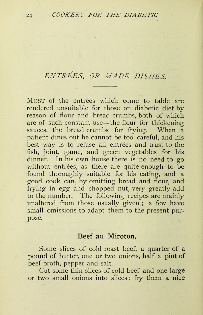 ENTREES, OR MADE DISHES. Most of the entrees which come to table are rendered unsuitable for those on diabetic diet by reason of flour and bread crumbs, both of which are of such constant use—the flour for thickening sauces, the bread crumbs for frying. When a patient dines out he cannot be too careful, and his best way is to refuse all entrees and trust to the fish, joint, game, and green vegetables for his dinner. In his own house there is no need to go without entrees, as there are quite enough to be found thoroughly suitable for his eating, and a good cook can, by omitting bread and flour, and frying in egg and chopped nut, very greatly add to the number. The following recipes are mainly unaltered from those usually given ; a few have small omissions to adapt them to the present pur- pose. Beef au Miroton. Some slices of cold roast beef, a quarter of a pound of butter, one or two onions, half a pint of beef broth, pepper and salt. Cut some thin slices of cold beef and one large or two small onions into slices; fry them a nice