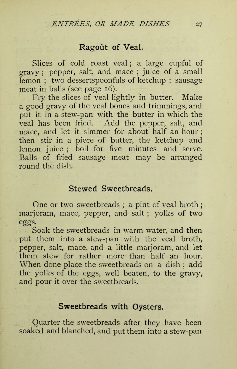 Ragout of Veal. Slices of cold roast veal; a large cupful of gravy ; pepper, salt, and mace ; juice of a small lemon ; two dessertspoonfuls of ketchup ; sausage meat in balls (see page 16). Fry the slices of veal lightly in butter. Make a good gravy of the veal bones and trimmings, and put it in a stew-pan with the butter in which the veal has been fried. Add the pepper, salt, and mace, and let it simmer for about half an hour ; then stir in a piece of butter, the ketchup and lemon juice ; boil for five minutes and serve. Balls of fried sausage meat may be arranged round the dish. Stewed Sweetbreads. One or two sweetbreads ; a pint of veal broth ; marjoram, mace, pepper, and salt ; yolks of two eggs. Soak the sweetbreads in warm water, and then put them into a stew-pan with the veal broth, pepper, salt, mace, and a little marjoram, and let them stew for rather more than half an hour. When done place the sweetbreads on a dish ; add the yolks of the eggs, well beaten, to the gravy, and pour it over the sweetbreads. Sweetbreads with Oysters. Quarter the sweetbreads after they have been soaked and blanched, and put them into a stew-pan