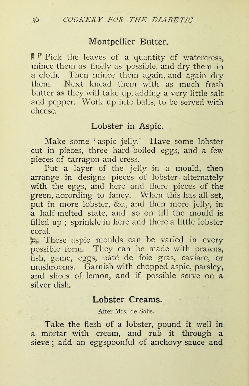 Montpellier Butter. P Pick the leaves of a quantity of watercress, mince them as finely as possible, and dry them in a cloth. Then mince them again, and again dry them. Next knead them with as much fresh butter as they will take up, adding a very little salt and pepper. Work up into balls, to be served with cheese. Lobster in Aspic. Make some ‘ aspic jelly.’ Have some lobster cut in pieces, three hard-boiled eggs, and a few pieces of tarragon and cress. Put a layer of the jelly in a mould, then arrange in designs pieces of lobster alternately with the eggs, and here and there pieces of the green, according to fancy. When this has all set, put in more lobster, &c., and then more jelly, in a half-melted state, and so on till the mould is filled up ; sprinkle in here and there a little lobster coral. ^ These aspic moulds can be varied in every possible form. They can be made with prawns, fish, game, eggs, pate de foie gras, caviare, or mushrooms. Garnish with chopped aspic, parsley, and slices of lemon, and if possible serve on a silver dish. Lobster Creams. After Mrs. de Salis. Take the flesh of a lobster, pound it well in a mortar with cream, and rub it through a sieve ; add an eggspoonful of anchovy sauce and