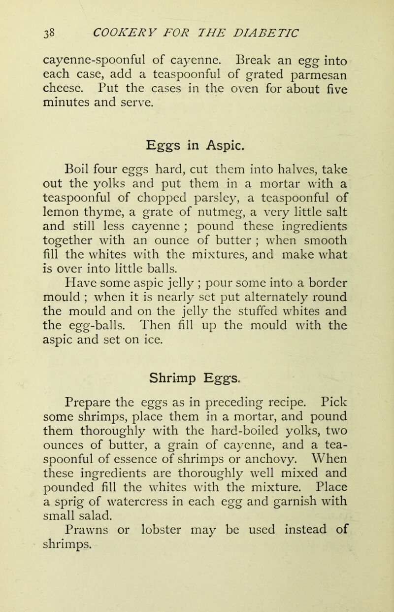 cayenne-spoonful of cayenne. Break an egg into each case, add a teaspoonful of grated parmesan cheese. Put the cases in the oven for about five minutes and serve. Eggs in Aspic. Boil four eggs hard, cut them into halves, take out the yolks and put them in a mortar with a teaspoonful of chopped parsley, a teaspoonful of lemon thyme, a grate of nutmeg, a very little salt and still less cayenne ; pound these ingredients together with an ounce of butter ; when smooth fill the whites with the mixtures, and make what is over into little balls. Have some aspic jelly ; pour some into a border mould ; when it is nearly set put alternately round the mould and on the jelly the stuffed whites and the egg-balls. Then fill up the mould with the aspic and set on ice. Shrimp Eggs. Prepare the eggs as in preceding recipe. Pick some shrimps, place them in a mortar, and pound them thoroughly with the hard-boiled yolks, two ounces of butter, a grain of cayenne, and a tea- spoonful of essence of shrimps or anchovy. When these ingredients are thoroughly well mixed and pounded fill the whites with the mixture. Place a sprig of watercress in each egg and garnish with small salad. Prawns or lobster may be used instead of shrimps.