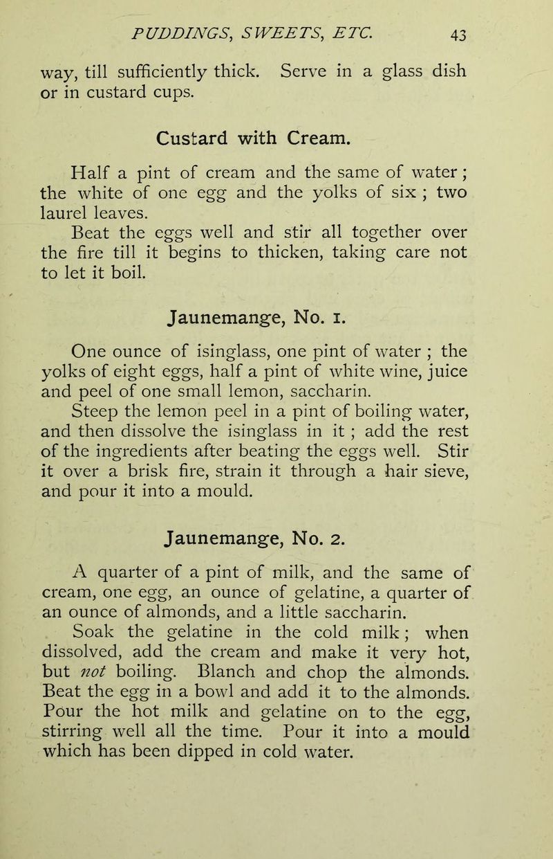 way, till sufficiently thick. Serve in a glass dish or in custard cups. Custard with Cream. Half a pint of cream and the same of water; the white of one egg and the yolks of six ; two laurel leaves. Beat the eggs well and stir all together over the fire till it begins to thicken, taking care not to let it boil. Jaunemange, No. i. One ounce of isinglass, one pint of water ; the yolks of eight eggs, half a pint of white wine, juice and peel of one small lemon, saccharin. Steep the lemon peel in a pint of boiling water, and then dissolve the isinglass in it; add the rest of the ingredients after beating the eggs well. Stir it over a brisk fire, strain it through a hair sieve, and pour it into a mould. Jaunemange, No. 2. A quarter of a pint of milk, and the same of cream, one egg, an ounce of gelatine, a quarter of an ounce of almonds, and a little saccharin. Soak the gelatine in the cold milk; when dissolved, add the cream and make it very hot, but not boiling. Blanch and chop the almonds. Beat the egg in a bowl and add it to the almonds. Pour the hot milk and gelatine on to the egg, stirring well all the time. Pour it into a mould which has been dipped in cold water.