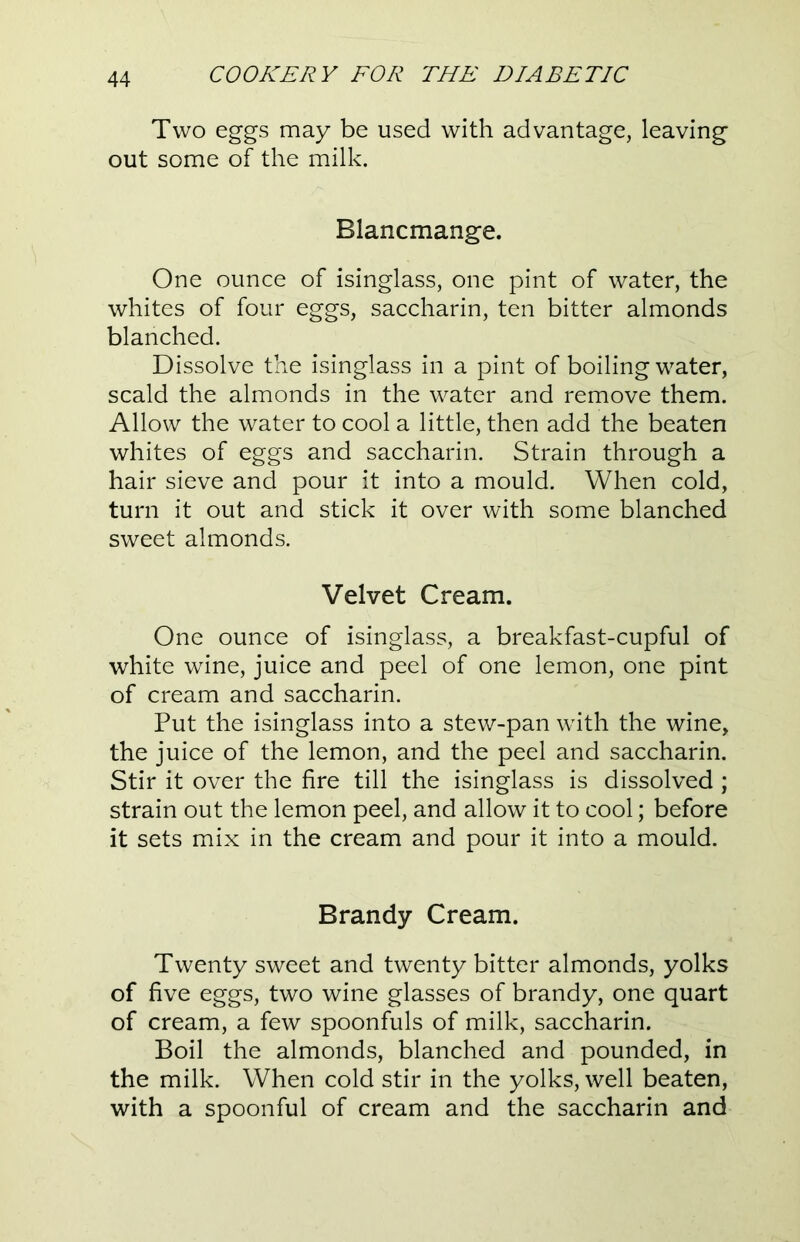 Two eggs may be used with advantage, leaving out some of the milk. Blancmange. One ounce of isinglass, one pint of water, the whites of four eggs, saccharin, ten bitter almonds blanched. Dissolve the isinglass in a pint of boiling water, scald the almonds in the water and remove them. Allow the water to cool a little, then add the beaten whites of eggs and saccharin. Strain through a hair sieve and pour it into a mould. When cold, turn it out and stick it over with some blanched sweet almonds. Velvet Cream. One ounce of isinglass, a breakfast-cupful of white wine, juice and peel of one lemon, one pint of cream and saccharin. Put the isinglass into a stew-pan with the wine, the juice of the lemon, and the peel and saccharin. Stir it over the fire till the isinglass is dissolved ; strain out the lemon peel, and allow it to cool; before it sets mix in the cream and pour it into a mould. Brandy Cream. Twenty sweet and twenty bitter almonds, yolks of five eggs, two wine glasses of brandy, one quart of cream, a few spoonfuls of milk, saccharin. Boil the almonds, blanched and pounded, in the milk. When cold stir in the yolks, well beaten, with a spoonful of cream and the saccharin and