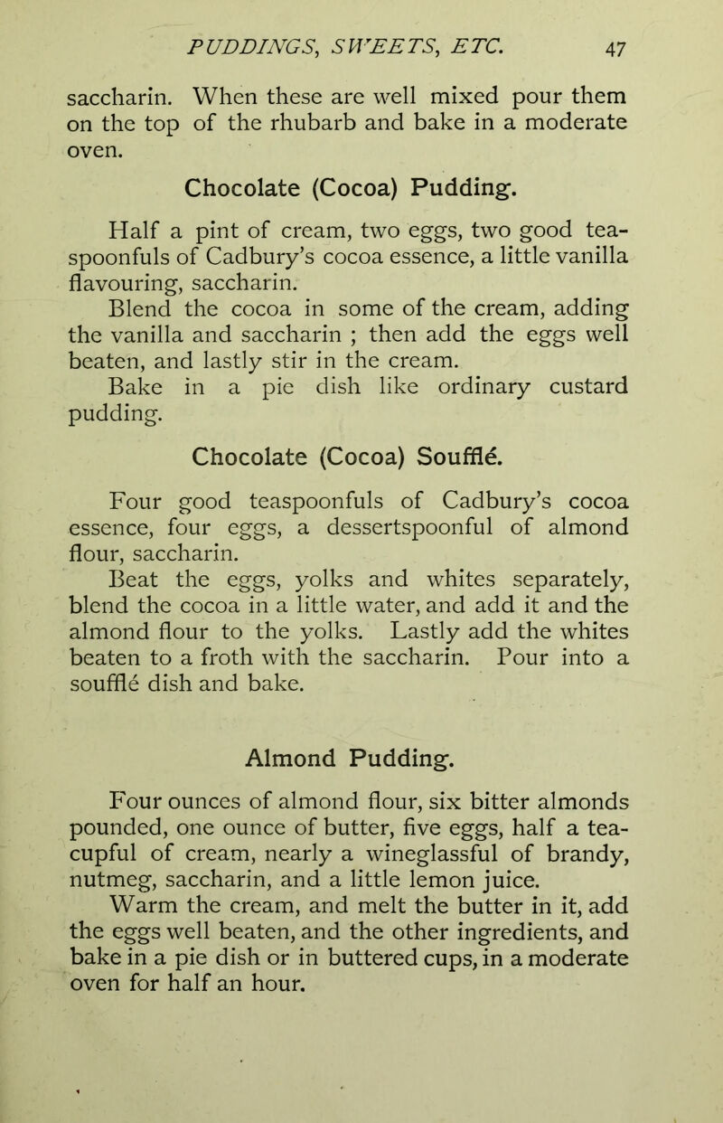 saccharin. When these are well mixed pour them on the top of the rhubarb and bake in a moderate oven. Chocolate (Cocoa) Pudding. Half a pint of cream, two eggs, two good tea- spoonfuls of Cadbury’s cocoa essence, a little vanilla flavouring, saccharin. Blend the cocoa in some of the cream, adding the vanilla and saccharin ; then add the eggs well beaten, and lastly stir in the cream. Bake in a pie dish like ordinary custard pudding. Chocolate (Cocoa) Souffle. Four good teaspoonfuls of Cadbury’s cocoa essence, four eggs, a dessertspoonful of almond flour, saccharin. Beat the eggs, yolks and whites separately, blend the cocoa in a little water, and add it and the almond flour to the yolks. Lastly add the whites beaten to a froth with the saccharin. Pour into a souffle dish and bake. Almond Pudding. Four ounces of almond flour, six bitter almonds pounded, one ounce of butter, five eggs, half a tea- cupful of cream, nearly a wineglassful of brandy, nutmeg, saccharin, and a little lemon juice. Warm the cream, and melt the butter in it, add the eggs well beaten, and the other ingredients, and bake in a pie dish or in buttered cups, in a moderate oven for half an hour.