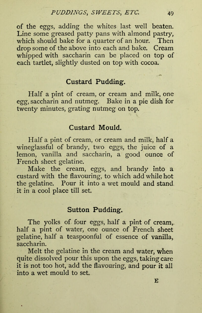 of the eggs, adding the whites last well beaten. Line some greased patty pans with almond pastry, which should bake for a quarter of an hour. Then drop some of the above into each and bake. Cream whipped with saccharin can be placed on top of each tartlet, slightly dusted on top with cocoa. Custard Pudding. Half a pint of cream, or cream and milk, one egg, saccharin and nutmeg. Bake in a pie dish for twenty minutes, grating nutmeg on top. Custard Mould. Half a pint of cream, or cream and milk, half a wineglassful of brandy, two eggs, the juice of a lemon, vanilla and saccharin, a good ounce of French sheet gelatine. Make the cream, eggs, and brandy into a custard with the flavouring, to which add while hot the gelatine. Pour it into a wet mould and stand it in a cool place till set. Sutton Pudding. The yolks of four eggs, half a pint of cream,- half a pint of water, one ounce of French sheet gelatine, half a teaspoonful of essence of vanilla, saccharin. Melt the gelatine in the cream and water, when quite dissolved pour this upon the eggs, taking care it is not too hot, add the flavouring, and pour it all into a wet mould to set. E