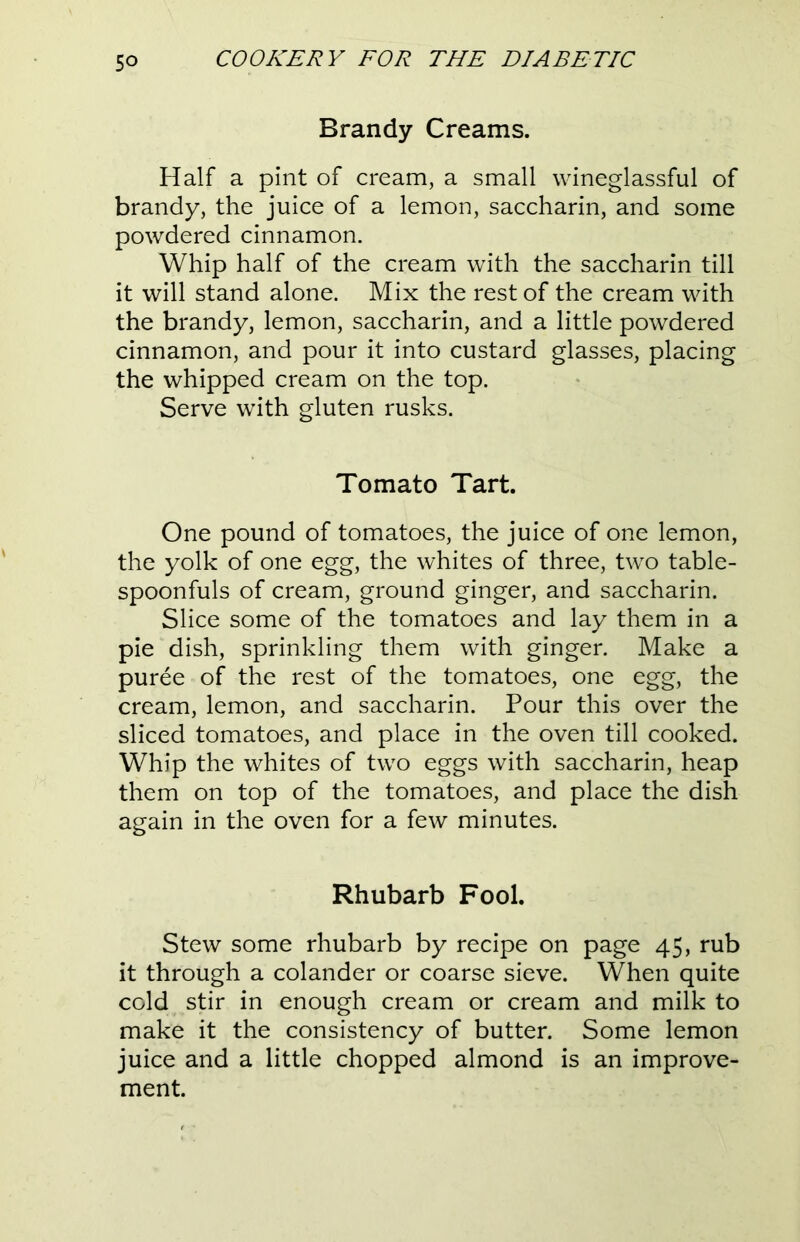 Brandy Creams. Half a pint of cream, a small wineglassful of brandy, the juice of a lemon, saccharin, and some powdered cinnamon. Whip half of the cream with the saccharin till it will stand alone. Mix the rest of the cream with the brandy, lemon, saccharin, and a little powdered cinnamon, and pour it into custard glasses, placing the whipped cream on the top. Serve with gluten rusks. Tomato Tart. One pound of tomatoes, the juice of one lemon, the yolk of one egg, the whites of three, two table- spoonfuls of cream, ground ginger, and saccharin. Slice some of the tomatoes and lay them in a pie dish, sprinkling them with ginger. Make a puree of the rest of the tomatoes, one egg, the cream, lemon, and saccharin. Pour this over the sliced tomatoes, and place in the oven till cooked. Whip the whites of two eggs with saccharin, heap them on top of the tomatoes, and place the dish again in the oven for a few minutes. Rhubarb Fool. Stew some rhubarb by recipe on page 45, rub it through a colander or coarse sieve. When quite cold stir in enough cream or cream and milk to make it the consistency of butter. Some lemon juice and a little chopped almond is an improve- ment.