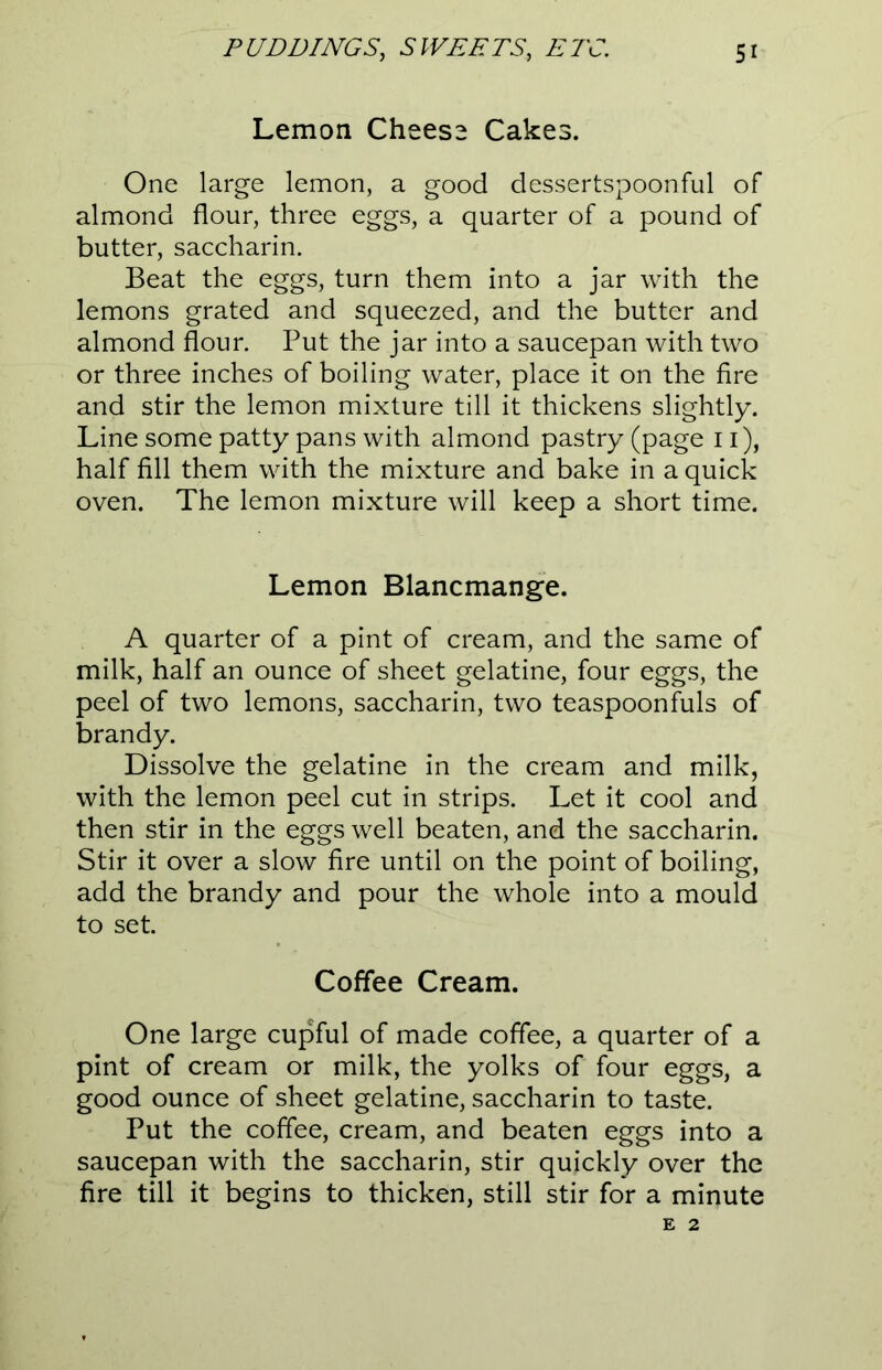 Lemon Cheese Cakes. One large lemon, a good dessertspoonful of almond flour, three eggs, a quarter of a pound of butter, saccharin. Beat the eggs, turn them into a jar with the lemons grated and squeezed, and the butter and almond flour. Put the jar into a saucepan with two or three inches of boiling water, place it on the fire and stir the lemon mixture till it thickens slightly. Line some patty pans with almond pastry (page 11), half fill them with the mixture and bake in a quick oven. The lemon mixture will keep a short time. Lemon Blancmange. A quarter of a pint of cream, and the same of milk, half an ounce of sheet gelatine, four eggs, the peel of two lemons, saccharin, two teaspoonfuls of brandy. Dissolve the gelatine in the cream and milk, with the lemon peel cut in strips. Let it cool and then stir in the eggs well beaten, and the saccharin. Stir it over a slow fire until on the point of boiling, add the brandy and pour the whole into a mould to set. Coffee Cream. One large cupful of made coffee, a quarter of a pint of cream or milk, the yolks of four eggs, a good ounce of sheet gelatine, saccharin to taste. Put the coffee, cream, and beaten eggs into a saucepan with the saccharin, stir quickly over the fire till it begins to thicken, still stir for a minute