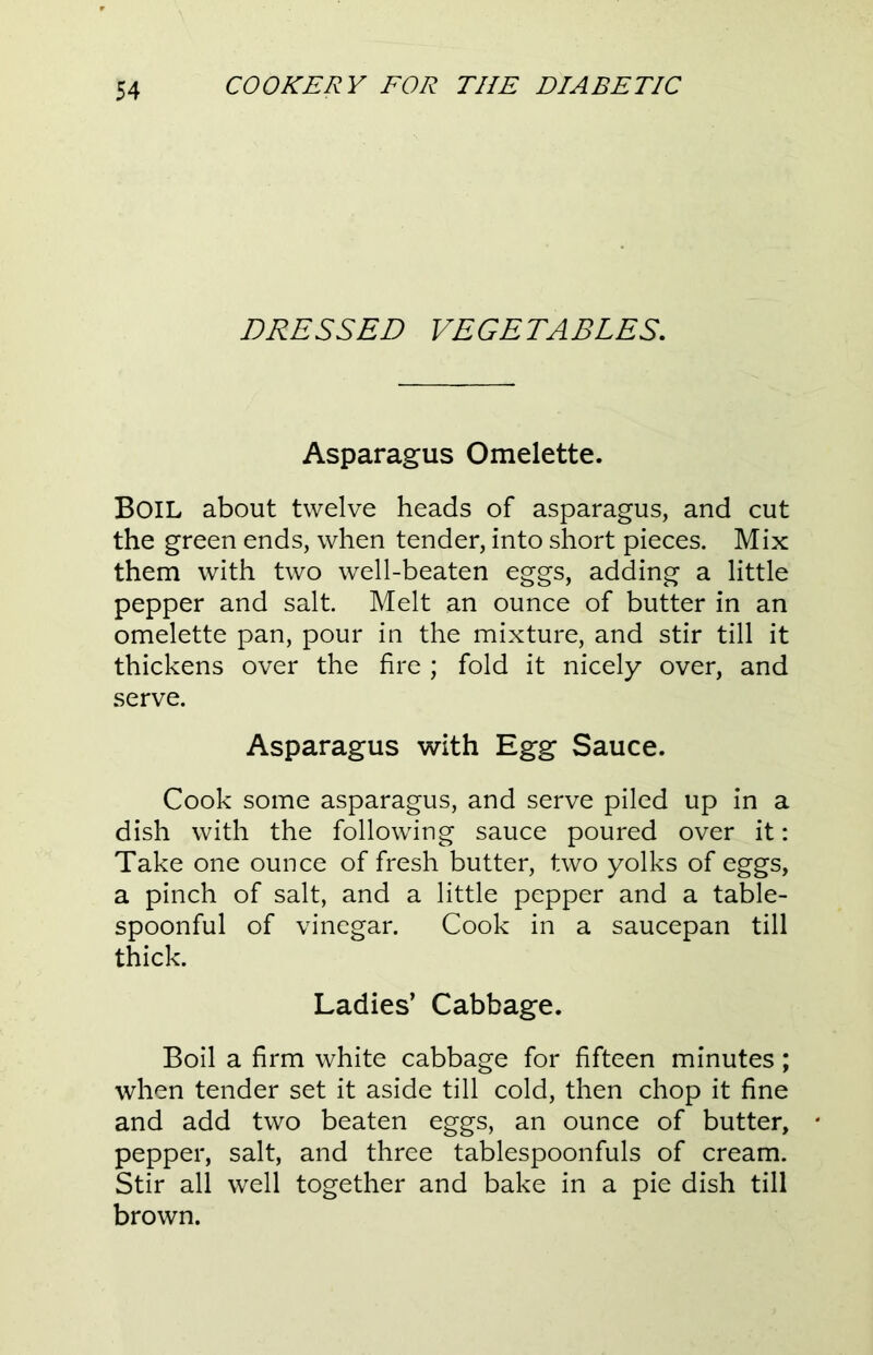 DRESSED VEGETABLES. Asparagus Omelette. BOIL about twelve heads of asparagus, and cut the green ends, when tender, into short pieces. Mix them with two well-beaten eggs, adding a little pepper and salt Melt an ounce of butter in an omelette pan, pour in the mixture, and stir till it thickens over the fire ; fold it nicely over, and serve. Asparagus with Egg Sauce. Cook some asparagus, and serve piled up in a dish with the following sauce poured over it: Take one ounce of fresh butter, two yolks of eggs, a pinch of salt, and a little pepper and a table- spoonful of vinegar. Cook in a saucepan till thick. Ladies’ Cabbage. Boil a firm white cabbage for fifteen minutes; when tender set it aside till cold, then chop it fine and add two beaten eggs, an ounce of butter, pepper, salt, and three tablespoonfuls of cream. Stir all well together and bake in a pie dish till brown.