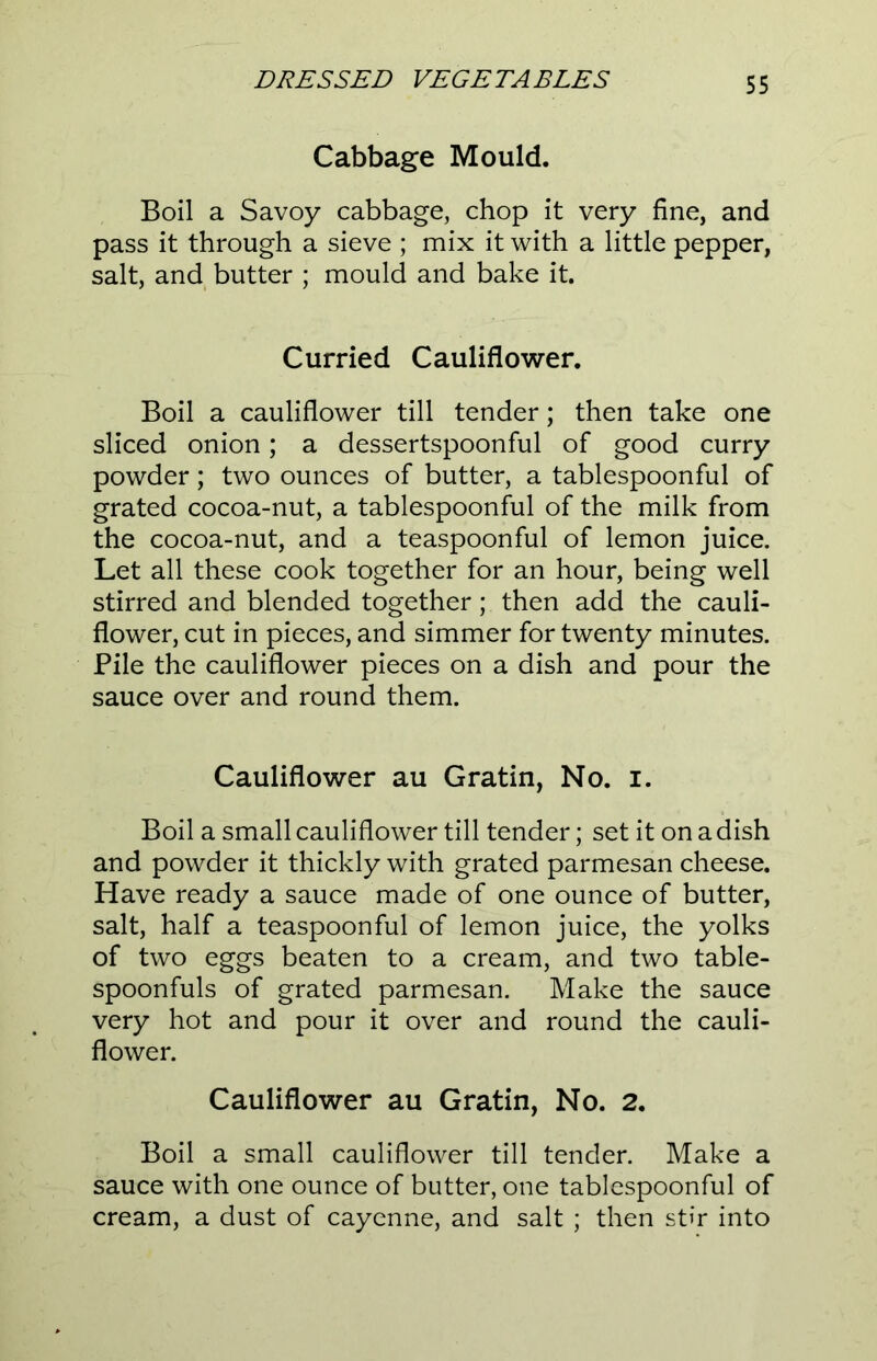 Cabbage Mould. Boil a Savoy cabbage, chop it very fine, and pass it through a sieve ; mix it with a little pepper, salt, and butter ; mould and bake it. Curried Cauliflower. Boil a cauliflower till tender; then take one sliced onion; a dessertspoonful of good curry powder; two ounces of butter, a tablespoonful of grated cocoa-nut, a tablespoonful of the milk from the cocoa-nut, and a teaspoonful of lemon juice. Let all these cook together for an hour, being well stirred and blended together; then add the cauli- flower, cut in pieces, and simmer for twenty minutes. Pile the cauliflower pieces on a dish and pour the sauce over and round them. Cauliflower au Gratin, No. I. Boil a small cauliflower till tender; set it on a dish and powder it thickly with grated parmesan cheese. Have ready a sauce made of one ounce of butter, salt, half a teaspoonful of lemon juice, the yolks of two eggs beaten to a cream, and two table- spoonfuls of grated parmesan. Make the sauce very hot and pour it over and round the cauli- flower. Cauliflower au Gratin, No. 2. Boil a small cauliflower till tender. Make a sauce with one ounce of butter, one tablespoonful of cream, a dust of cayenne, and salt ; then stir into