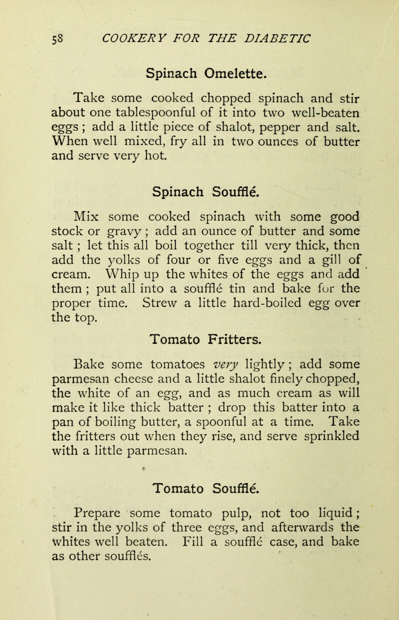 Spinach Omelette. Take some cooked chopped spinach and stir about one tablespoonful of it into two well-beaten eggs ; add a little piece of shalot, pepper and salt. When well mixed, fry all in two ounces of butter and serve very hot. Spinach Souffle. Mix some cooked spinach with some good stock or gravy; add an ounce of butter and some salt; let this all boil together till very thick, then add the yolks of four or five eggs and a gill of cream. Whip up the whites of the eggs and add them ; put all into a souffle tin and bake for the proper time. Strew a little hard-boiled egg over the top. Tomato Fritters. Bake some tomatoes very lightly; add some parmesan cheese and a little shalot finely chopped, the white of an egg, and as much cream as will make it like thick batter ; drop this batter into a pan of boiling butter, a spoonful at a time. Take the fritters out when they rise, and serve sprinkled with a little parmesan. * Tomato Souffle. Prepare some tomato pulp, not too liquid ; stir in the yolks of three eggs, and afterwards the whites well beaten. Fill a souffle case, and bake as other souffles.
