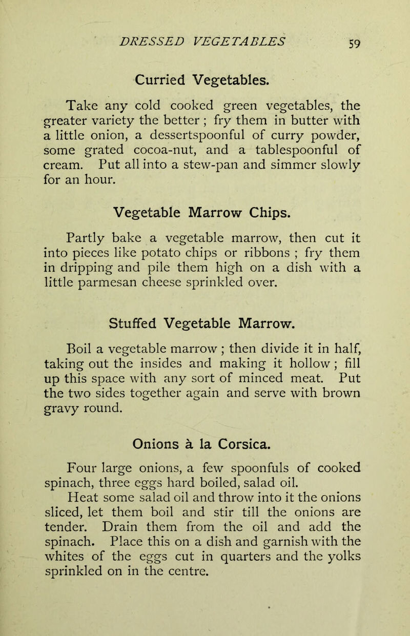 Curried Vegetables. Take any cold cooked green vegetables, the greater variety the better ; fry them in butter with a little onion, a dessertspoonful of curry powder, some grated cocoa-nut, and a tablespoonful of cream. Put all into a stew-pan and simmer slowly for an hour. Vegetable Marrow Chips. Partly bake a vegetable marrow, then cut it into pieces like potato chips or ribbons ; fry them in dripping and pile them high on a dish with a little parmesan cheese sprinkled over. Stuffed Vegetable Marrow. Boil a vegetable marrow; then divide it in half, taking out the insides and making it hollow; fill up this space with any sort of minced meat. Put the two sides together again and serve with brown gravy round. Onions a la Corsica. Four large onions, a few spoonfuls of cooked spinach, three eggs hard boiled, salad oil. Heat some salad oil and throw into it the onions sliced, let them boil and stir till the onions are tender. Drain them from the oil and add the spinach. Place this on a dish and garnish with the whites of the eggs cut in quarters and the yolks sprinkled on in the centre.