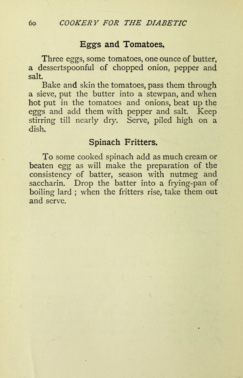 Eggs and Tomatoes. Three eggs, some tomatoes, one ounce of butter, a dessertspoonful of chopped onion, pepper and salt. Bake and skin the tomatoes, pass them through a sieve, put the butter into a stewpan, and when hot put in the tomatoes and onions, beat up the eggs and add them with pepper and salt. Keep stirring till nearly dry. Serve, piled high on a dish. Spinach Fritters. To some cooked spinach add as much cream or beaten egg as will make the preparation of the consistency of batter, season with nutmeg and saccharin. Drop the batter into a frying-pan of boiling lard ; when the fritters rise, take them out and serve.