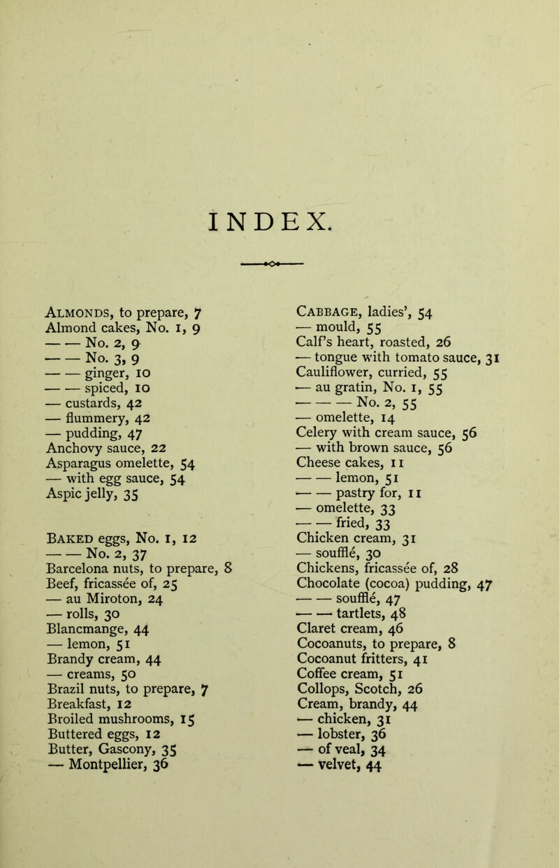 INDEX Almonds, to prepare, 7 Almond cakes, No. 1, 9 No. 2, 9 No. 3, 9 ginger, 10 spiced, 10 — custards, 42 — flummery, 42 — pudding, 47 Anchovy sauce, 22 Asparagus omelette, 54 — with egg sauce, 54 Aspic jelly, 35 Baked eggs, No. 1, 12 No. 2, 37 Barcelona nuts, to prepare, 8 Beef, fricassee of, 25 — au Miroton, 24 — rolls, 30 Blancmange, 44 — lemon, 51 Brandy cream, 44 — creams, 50 Brazil nuts, to prepare, 7 Breakfast, 12 Broiled mushrooms, 15 Buttered eggs, 12 Butter, Gascony, 35 — Montpellier, 36 Cabbage, ladies’, 54 — mould, 55 Calf’s heart, roasted, 26 — tongue with tomato sauce, 31 Cauliflower, curried, 55 •— au gratin, No. 1, 55 No. 2, 55 — omelette, 14 Celery with cream sauce, 56 — with brown sauce, 56 Cheese cakes, 11 lemon, 51 • pastry for, 11 — omelette, 33 — — fried, 33 Chicken cream, 31 — souffle, 30 Chickens, fricassee of, 28 Chocolate (cocoa) pudding, 47 souffle, 47 tartlets, 48 Claret cream, 46 Cocoanuts, to prepare, 8 Cocoanut fritters, 41 Coffee cream, 51 Collops, Scotch, 26 Cream, brandy, 44 — chicken, 31 — lobster, 36 — of veal, 34 — velvet, 44