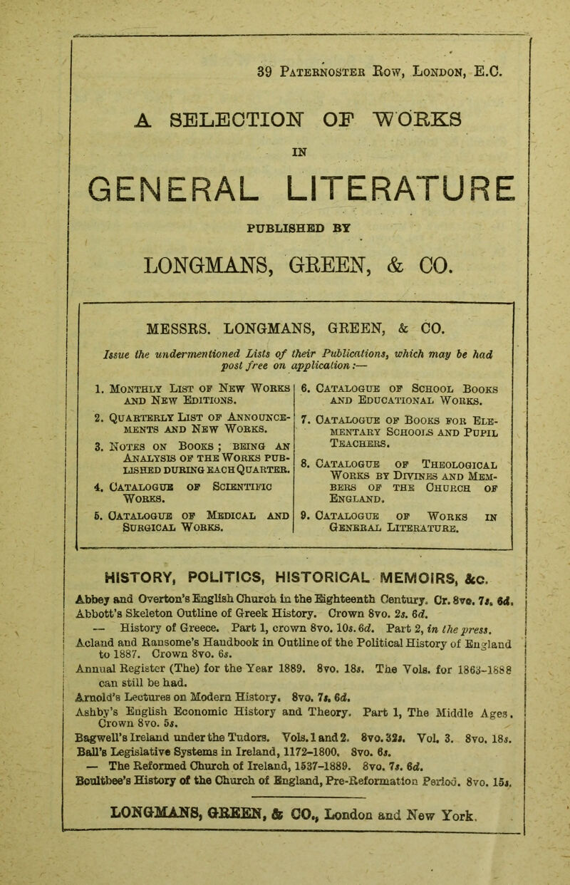 39 Paternoster Row, London, E.C. A SELECTION OF WORKS IN GENERAL LITERATURE PUBLISHED BY LONGMANS, GREEN, & CO. MESSRS. LONGMANS, GREEN, & CO. Issue the wider mentioned Lists of their Publications, which may be had post free on application:— 1. Monthly List of New Works and New Editions. 2. Quarterly List of Announce- ments and New Works. 3. Notes on Books ; being an Analysis of the Works pub- lished during each Quarter. 4. Catalogue of Scientific Works. 5. Catalogue of Medical and Surgical Works. 6. Catalogue of School Books and Educational Works. 7. Catalogue of Books for Ele- mentary Schools and Pupil Teachers. 8. Catalogue of Theological Works by Divtnrs and Mem- bers of the Church of England. 9. Catalogue of Works in General Literature. HISTORY, POLITICS, HISTORICAL MEMOIRS, Ac. Abbey and Overton’s English Church in the Eighteenth Century. Cr.Svs. 7tt 04. Abbott’s Skeleton Outline of Greek History. Crown 8vo. 2s. 6d. — History of Greece. Part 1, crown 8vo. 10s. 64. Part 2, in the press. Acland and Ransome’s Handbook in Outline of the Political History of England to 1887. Crown 8vo. 65. I Annual Register (The) for the Year 1889. 8vo. 18s. The Yols. for 1863-1888 can still be had. ! Arnold’s Lectures on Modern History. 8vo. It. 64. Ashby’s English Economic History and Theory. Part 1, The Middle Ages. Crown 8vo. 5s. Bagwell’s Ireland under the Tudors. Vols.land2. 8vo. 32i. Yol. 3. 8vo, 18j. Ball’s Legislative Systems in Ireland, 1172-1800. 8vo. 6j. — The Reformed Church of Ireland, 1537-1889. 8vo. 7s. 64. Boultbee’s History of the Church of England, Pre-Reformation Period. 8vo. 15j.