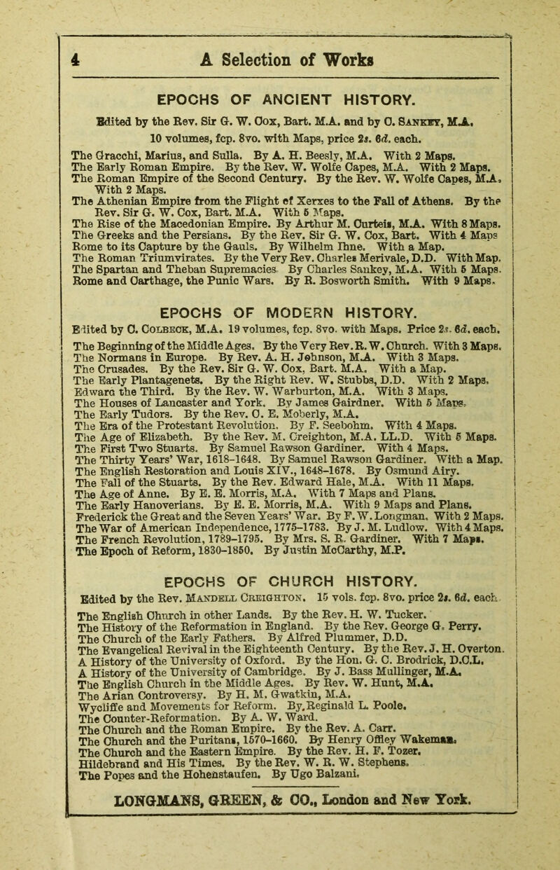 EPOCHS OF ANCIENT HISTORY. Edited by the Rev. Sir G. W. Oox, Bart. M.A. and by 0. Sankts, MJL. 10 volumes, fcp. 8vo. with Maps, price 2s. 6d. each. The Gracchi, Marius, and Sulla. By A. H. Beesly, M.A. With 2 Maps. The Early Roman Empire. By the Rev. W. Wolfe Capes, MA. With 2 Maps. The Roman Empire of the Second Century, By the Rev. W. Wolfe Capes, Mi. With 2 Maps. The Athenian Empire from the Flight ef Xerxe3 to the Fall of Athens. By the Rev. Sir G. W. Cox, Bart. M.A. With 6 Maps. The Rise of the Macedonian Empire. By Arthur M. Curtei*, Mi. With 8 Maps. The Greeks and the Persians. By the Rev. Sir G. W. Cox, Bart. With 4 Maps Rome to its Capture by the Gauls. By Wilhelm Ihne. With a Map. The Roman Triumvirates. By the Very Rev. Charles Merivale, D.D. With Map, The Spartan and Theban Supremacies By Charles Sankey, M.A. With 5 Maps. Rome and Carthage, the Punic Wars. By R. Bosworth Smith. With 9 Maps. EPOCHS OF MODERN HISTORY. Edited by C. Colbeck, M.A. 19 volumes, fcp. 8vo. with Maps. Price 2s. 6d. each. The Beginning of the Middle Ages. By the Very Rev. R.W. Church. With3Maps. The Normans in Europe. By Rev. A. H. Johnson, Mi. With 3 Maps, The Crusades. By the Rev. Sir G. W. Oox, Bart. M.A. With a Map. The Early Plantagenets. By the Right Rev. W. Stubbs, D.D. With 2 Maps, Edwara the Third. By the Rev. W. Warburton, M.A. With 3 Maps. The Houses of Lancaster and York. By James Gairdner. With 5 Maps. The Early Tudors. By the Rev. 0. E. Moberly, M.A. The Era of the Protestant Revolution. By F. Seebohm. With 4 Maps. The Age of Elizabeth, By the Rev. M. Creighton, M.A. LL.D. With 5 Maps. The First Two Stuarts. By Samuel Rawson Gardiner. With 4 Maps. The Thirty Years’ War, 1618-1648. By Samuel Rawson Gardiner. With a Map, j The English Restoration and Louis XIV., 1648-1678. By Osmund Airy. The Fall of the Stuarts. By the Rev. Edward Hale, Mi. With 11 Maps, The Age of Anne. By E. E. Morris, M.A. With 7 Maps and Plans. The Early Hanoverians. By E. E. Morris, M.A. With 9 Maps and Plans. Frederick the Great and the Seven Years’ War, By F. W. Longman. With 2 Maps, j The War of American Independence, 1775-1783. By J. M. Ludlow. With 4 Maps. The French Revolution, 1789-1795. By Mrs. S. R, Gardiner. With 7 Map*. The Epoch of Reform, 1830-1850. By Justin McCarthy, M.P. EPOCHS OF CHURCH HISTORY. Edited by the Rev. Makdell Creighton. 15 vols. fcp. 8vo. price 2*. 6d. each The English Church in other Lands. By the Rev. H. W. Tucker. The History of the Reformation in England. By the Rev. George G Perry. The Church of the Early Fathers. By Alfred Plummer, D.D. The Evangelical Revival in the Eighteenth Century. By the Rev. J. H. Overton. A History of the University of Oxford. By the Hon. G. C. Brodrick, D.C.L. j A History of the University of Cambridge, By J. Bass Mullinger, M.A. The English Church in the Middle Ages. By Rev. W. Hunt, M.A. The Arian Controversy. By H. M. Gwatkin, M.A. Wycliffe and Movements for Reform. By. Reginald L. Poole. The Counter-Reformation. By A. W. Ward. The Church and the Roman Empire. By the Rev. A. Carr. The Church and the Puritan*, 1570-1660. By Henry Offiey WakemaB. The Church and the Eastern Empire. By the Rev. H. F. Tozer. Hildebrand and His Times. By the Rev. W. R. W. Stephens, The Popes and the Hohehstaufen. By Ugo Balzani.