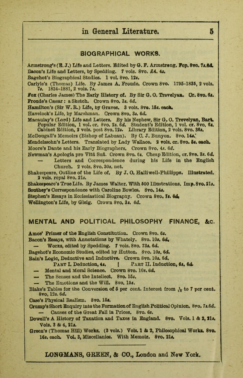 BIOGRAPHICAL WORKS. Armstrong’s (B. J.) Life and Letters. Edited by G. P. Armstreng. Pep. Svo, 7*.M. ; Bacon’s Life and Letters, by Spedding. 7 vols, 8vo. £4. 4*. j Bagehot’s Biographical Studies. 1 vol. 8vo. 12*. Carlyle’s (Thomas) Life. By James A. Froude. Crown 8vo. 1795-1836, 2 vols. 7s. 1834-1881, 2 vols. 7s. Fox (Charles James) The Early History of. By Sir G, 0. Trevelyan, Or. 8vo. 6*. Fronde’s Caesar: a Sketch. Crown 8vo. 3*. 6d. Hamilton’s (Sir W. R.) Life, by Graves. 3 vols. 8ve. 15*. each. Havelock’s Life, by Marshman, Crown 8vo. 3*. 6d. Macaulay’s (Lord) Life and Letters. By his Nephew, Sir G. 0. Trevelyan, Bart. Popular Edition, 1 vol. cr. 8vo. 2s. 6d. Student’s Edition, 1 vol. cr. 8vo. 6*. Cabinet Edition, 2 vols. post 8vo. 12*. Library Edition, 2 vols. 8vo. 38*. McDougall’s Memoirs (Bishop of Labuan). By C. J. Bunyon. 8vo. 14*.' Mendelssohn’s Letters. Translated by Lady Wallace. 2 vols. or. Svo. 5*. each. Moore’s Dante and his Early Biographers. Crown 8vo. 4*. 6d. Newman’s Apologia pro Vita Sufi. Crown 8vo. 6*. Cheap Edition, cr. 8ve. 3*. 6d. — Letters and Correspondence during his Life in the English Church. 2 vols. 8vo. 30*. net. Shakespeare, Outline of the Life of. By J. O. Halliwell-Phillipps. Illustrated. 2 vols. royal 8vo. 21*. Shakespeare’s True Life. By James Walter. With 600 Illustrations. Imp. 8vo. 21*. Southey’s Correspondence with Caroline Bowles. 8vo. 14*. Stephen’s Essays in Ecclesiastical Biography. Crown 8vg. Is. &dt Wellington’s Life, by Gleig. Crown Svo. 3*. 6d. MENTAL AND POLITICAL PHILOSOPHY FINANCE, Ac. Amos’ Primer of the English Constitution. Crown 8vo. 8*. Bacon’s Essays, with Annotations by Whately. 8vo. 10*. 6d* — Works, edited by Spedding. 7 vols. 8vo. 73*. 6d. Bagehot’s Economic Studies, edited by Hutton. Svo. 10*. id, Bain’s Logic, Deductive and Inductive. Crown Svo. 10*. 6d. Past I. Deduction, 4*. | Pabt II. Induction, 6s, 6d> — Mental and Moral Science. Crown 8vo. 10*. 8d. The Senses and the Intellect. Svo. 15*. — The Emotions and the Will. 8vo. 16*, Blake’s Tables for the Conversion of 5 per cent. Interest from -V to 7 per cent. 8vo, 12*. Qd. Case’s Physical Realism. Svo. 15*. Crump’s Short Enquiry into the Formation of English Political Opinion. 8yo. 7*.6d. — Causes of the Great Fall in Prices. 8vo. 6*. Dowell’s A History of Taxation and Taxes in England. 8vo. Vols. 1 & 2,21*. Vols. 3 & 4, 21*. Green’s (Thomas Hill) Works. (3 vols.) Vols. 1 & 2, Philosophical Works. 8vo. 16*. each. Vol. 3, Miscellanies. With Memoir. 8vo. 21*.