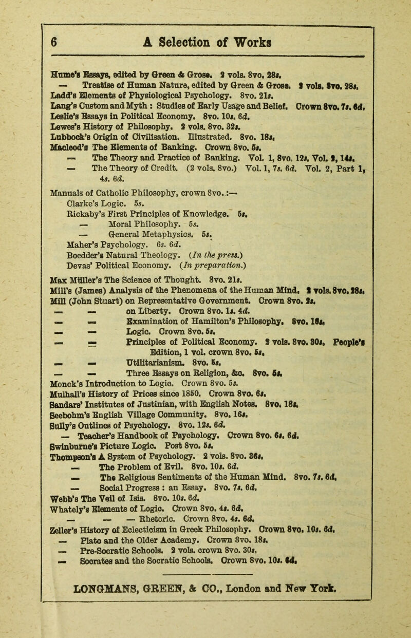 Hume’s Essays, edited by Green & Grose. 2 vols. 8vo. 28*. — Treatise of Human Nature, edited by Green & Gross. 8 vols, 8vo, 28i, Ladd’s Elements of Physiological Psychology. 8vo. 21*. Lang’s Custom and Myth: Studies of Early Usage and Belief. Crown 8vo. 7*. 64, Leslie’s Essays in Political Economy. 8vo. 10*. 64. Lewes’s History of Philosophy. 3 vols. 8vo. 32*. Lubbock’s Origin of Civilisation, Illustrated. 8vo. 18*. Macleod’a The Elements of Banking. Crown 8vo. 5*. — The Theory and Practice of Banking, Vol. 1, 8vo. 12*. Vol. 1,14*. — The Theory of Credit. (2 vols. 8vo.) Yol. 1, 7*. 64. Yol. 2, Part 1, 4*. 64. Manuals of Catholio Philosophy, crown 8vo. Clarke’s Logic. 5s. Rickaby’s First Principles of Knowledge. 6*. — Moral Philosophy. 5*. — General Metaphysics. 5s. Maher’s Psychology. 6*. 64. Boedder’s Natural Theology. (In the press.) Devas’ Political Economy. {In preparation.) Max Miiller’s The Science of Thought. 8vo. 21*. Mill’s (James) Analysis of the Phenomena of the Human Mind, 2 vols. 8vo. S8*i Mill (John Stuart) on Representative Government. Crown 8vo. 3*. — — on Liberty. Crown 8vo. 1*. 44. — — Examination of Hamilton’s Philosophy. 8vo. 10*, — — Logio. Crown 8vo. 5*. — — Principles of Political Economy. 8 vols. 8vo. 80*. People’! Edition, 1 vol. crown 8vo. 6s, mm mm Utilitarianism. 8vo. 5s. — — Three Essays on Religion, &o. 8vo. 5s. Monck’s Introduction to Logic. Crown 8vo. 5s. Mulhall’a History of Prices since 1860. Crown 8vo. 6*. Bandars’ Institutes of Justinian, with English Notes. 8vo. 18*, Beebohm’s English Village Community. 8vo. 16*. Sully''s Outlines of Psychology. 8vo. 12*. 64. — Teacher’s Handbook of Psychology. Crown 8vo. 6*. 64, Swinburne's Picture Logic. Post 8vo. 5*. Thompson’s A System of Psychology. 2 vols. 8vo. 36*. — The Problem of Evil. 8vo. 10*. 64. — The Religious Sentiments of the Human Mind. 8vo. 7s. 64. — Social Progress : an Essay. 8vo. 7*. 64. Webb’s The Veil of Isis. 8vo. 10*. 64. Whately’s Elements of Logio. Crown 8vo. 4*. 64. — — — Rhetoric. Crown 8vo. 4*. 64. Zeller’s History of Eclecticism in Greek Philosophy. Crown 8vo. 10*. 64, — Plato and the Older Academy. Crown 8vo. 18*. — Pre-Socratic Schools. 2 vols. crown 8vo. 30*. mm Soorates and the Socratic Schools. Crown 8vo. 10*. 64,