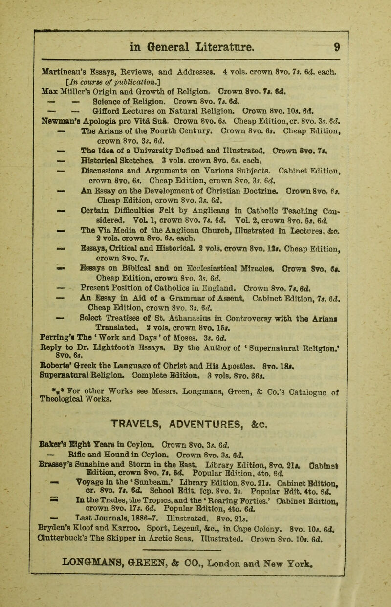 Martin eau’s Essays, Reviews, and Addresses. 4 vols. crown 8vo. 7s. 6d. each. [/n course of publication.] Max MUller’s Origin and Growth of Religion. Crown 8vo. 7s. 8d. — — Science of Religion. Crown 8vo. 7s. 6d. — — Gifford Lectures on Natural Religion. Crown 8vo. 10*. Bd. Newman’s Apologia pro Vita Sua. Crown 8vo. 6*. Cheap Edition, cr. 8vo. 3*. Gd. — The Arians of the Fourth Century. Crown 8vo. 6*. Cheap Edition, crown 8vo. 3s. 6d. — The Idea of a University Defined and Illustrated. Crown 8vo. 7s, — Historical Sketches. 3 vol«. crown 8vo. 6s. each. — Discussions and Arguments on Various Subjects. Cabinet Edition, crown 8vo. 6s. Cheap Edition, crown 8vo. 3s. 6d. — An Essay on the Development of Christian Doctrine. Crown 8vo, 6s. ! Cheap Edition, crown 8vo. 3s. 6d. — Certain Difficulties Felt by Anglicans in Catholic Teaching Con* sidered. VoL 1, crown 8vo. 7s. 6<f. Vol. 2, crown 8vo. 5*. Bd. — The Via Media of the Anglican Church. Illustrated in Lectures. &o. 2 vols. crown 8vo. 6s. each, — Essays, Critical and Historical. 2 vols. crown 8vo. 12*. Cheap Edition, crown 8vo. 7s. Essays on Biblical and on Ecclesiastical Miracles. Crown Svo, 6s. Cheap Edition, crown 8vo. 3s. 6d. — Present Position of Catholics in England. Crown 8vo. 7*. 6 <2. — An Essay in Aid of a Grammar of Assent. Cabinet Edition, 7s. 6d. Cheap Edition, crown 8vo. 3s. 6d. — Select Treatises of St. Athanasius in Controversy with the Arians Translated. 2 vols. crown 8vo. 15*. Perring’s The ‘ Work and Days ’ of Moses. 3*. 6d. Reply to Dr. Lightfoot’s Essays. By the Author of ‘ Supernatural Religion.’ 8vo. 6*. Roberts’ Greek the Language of Christ and His Apostles. 8vo. 18*. Supernatural Religion, Complete Edition. 3 vols, Svo. 36*. *** Por other Works see Messrs. Longmans, Green, & Co.’s Catalogue of Theological Works. TRAVELS, ADVENTURES, &c. Baker’s Eight Tears in Ceylon. Crown 8vo. 3*. 6d. — Rifle and Hound in Ceylon. Crown 8vo. 3*. 6<2. Brassey’s Sunshine and Storm in the East. Library Edition, 8vo. 21*. Cabinet Edition, crown 8vo, 7*. 6d. Popular Edition, 4to. 6d. — Voyage in the 4 Sunbeam.’ Library Edition, 8vo. 21*. Cabinet Edition, cr. 8vo. 7*. 6d. School Edit. fcp. 8vo, 2*. Popular Edit. 4to. 6d. =5 In the Trades, the Tropica, and the4 Roaring Forties.’ Cabinet Edition, crown Svo. 17*. 6d. Popular Edition, 4to. 6d. — Last Journals, 1886-7. Illustrated. 8vo. 21*. Bryden’s Kloof and Karroo. Sport, Legend, &c., in Cape Colony. 8vo. 10*. 6<2. Clutterbuck’s The Skipper in Arctic Seas. Illustrated. Crown 8vo. 10*. 6d. j