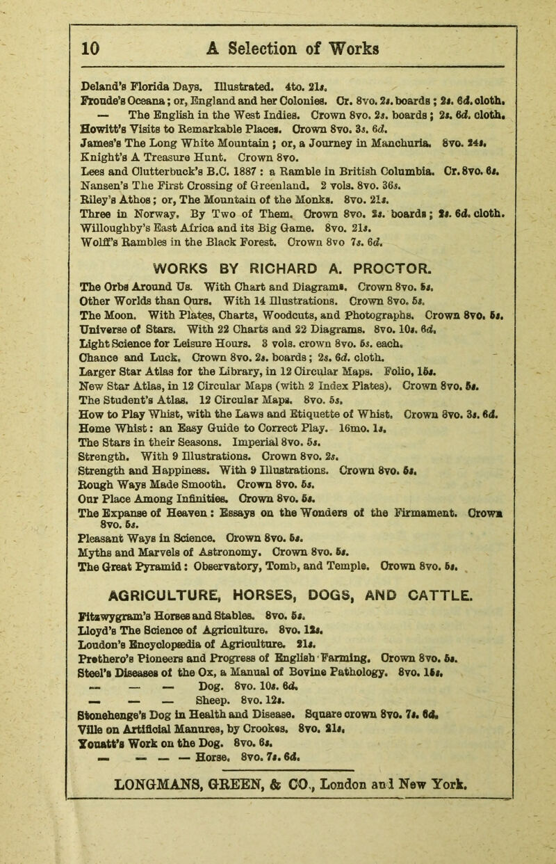 Deland’s Florida Days. Illustrated. 4to. 21*. Fronde's Oceana; or, England and her Colonies. Or. 8vo. 2*. boards; 2*. 6d. cloth. — The English in the West Indies. Crown 8vo, 2s. boards; 2s. 6d. cloth. Howitt’s Visits to Remarkable Place*. Crown 8vo. 3*. 6d. James’s The Long White Mountain ; or, a Journey in Manchuria, 8vo. 24*. Knight’s A Treasure Hunt. Crown 8vo. Lees and Olutterbuck’s B.C. 1887 : a Ramble in British Columbia. Cr. 8vo. 6*. Nansen’s The First Crossing of Greenland. 2 vols. 8vo. 36*. Riley’s Athos; or, The Mountain of the Monks. 8vo. 21*. Three in Norway, By Two of Them. Crown 8vo. 2*. boards; 2*. 6d. cloth. Willoughby’s East Africa and its Big Game. 8vo. 21*. Wolff’s Rambles in the Black Forest. Crown 8vo 7*. 6cf. WORKS BY RICHARD A. PROCTOR. The Orbs Around Us. With Chart and Diagram*. Crown 8vo. 8*. Other Worlds than Ours. With 14 Elustrations. Crown 8vo. 5*. The Moon. With Plates, Charts, Woodcuts, and Photographs. Crown 8vo. 6*. Universe of Stars. With 22 Charts and 22 Diagrams. 8vo. 10*. 64, Light Science for Leisure Hours. 3 vols. crown 8vo. 6*. each. Chance and Luck, Crown 8vo. 2s. boards; 2*. 64. cloth. Larger Star Atlas for the Library, in 12 Circular Maps. Folio, 15*. New Star Atlas, in 12 Circular Maps (with 2 Index Plates). Crown 8vo. 5*. The Student’s Atlas. 12 Circular Maps. 8vo, 5*. How to Play Whist, with the Laws and Etiquette of Whist, Crown 8vo. 3*. 6d. Home Whist: an Easy Guide to Correct Play. 16mo. 1*. The Stars in their Seasons. Imperial 8vo. 5*. Strength. With 9 Elustrations. Crown 8vo. 2*. Strength and Happiness. With 9 Illustrations. Crown 8vo. 6*. Rough Ways Made Smooth. Crown 8vo. 6*. Our Place Among Infinities. Crown 8vo. 6*. The Expanse of Heaven : Essays on the Wonders of the Firmament. Crown 8vo. 6s. Pleasant Ways in Science. Crown 8vo. 6*. Myths and Marvels of Astronomy. Crown 8vo. 6*. The Great Pyramid: Observatory, Tomb, and Temple. Crown 8vo. 6*. AGRICULTURE, HORSES, DOGS, AND CATTLE. Fitawy gram’s Horses and Stables. 8vo, 6s. Lloyd’s The Science of Agriculture. 8vo. 12*. Loudon’s Encyclopaedia of Agriculture. 21*. Prethero’s Pioneers and Progress of English Farming. Crown 8vo. 6*. Steel’s Diseases of the Ox, a Manual of Bovine Pathology. 8vo. lti, — — Dog. 8vo. 10*. 64, — — — Sheep. 8vo. 12*. Stonehenge’s Dog in Health and Disease. Square crown 8vo. 7*. 64, Ville on Artificial Manures, by Crookes. 8vo. 21*, Youatt’s Work on the Dog. 8vo. 6*. — — Horse, Svo. 7*. 64.