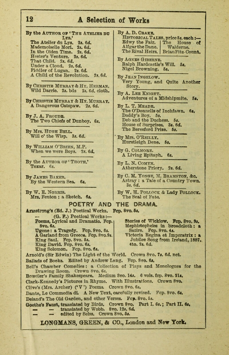 By the Author op * The Atelier du Lys.’ The Atelier dn Lys. 2s. 6d. Mademoiselle Mori. 2s. 6d. In the Olden Time. 2s. 6d, Hester’s Venture. 2s. 6d. That Child. 2s. 6d. Under a Cloud. 2s. 6d. Fiddler of Lugan. 2s. 6d. A Child of the Revolution. 2s. 6d. By Christie Murray & Hy. Herman. Wild Darrie. 2s. bds 2s. 6d. cloth. By Christie Murray & Hy. Murray. A Dangerous Oatspaw, 2s. 6d. By J. A. Froudh. The Two Chiefs of Dunboy. 6s. By Mrs. Hugh Bell. Will o’ the Wisp. 3s. 6d. By William O’Brien, M.P. When we were Boys. 2s. 6d. By the Author oe ‘ Thoth.’ Toxar. 6s. By James Baker. By the Western Sea. 6s. By W. E. Norris. Mrs. Fenton : a Sketch. 6s. By A. D. Crake. Historical Tales, price 6s. each Edwy the Fair. The House of Alfgar the Dane. Wald erne. The Rival Heirs. BrianFitz- Count. By Agnes Giberne. Ralph Hardcastle’s Will. 6s. Nigel Browning. 5s. By Jean Ingelow. Very Young, and Quite Another Story. By A. Lee Knight. Adventures of a Midshipmite. 5s. By L. T. Meade. The O’Donnells of Inchfawn. 6s. Daddy’s Boy. 5s. Deb and the Duchess. 5s. House of Surprises. 3s. 6d. The Beresford Prize. 6s. By Mrs. O’Reilly. Hurstleigh Dene. 5s. By G. Colmore. A Living Epitaph. 6s. By L. N. Comyn. Atherstone Priory. 2s. 6d. By C, M. Yonge, M. Bramston, <fec. Astray : a Tale of a Country Town. 3s. 6Id. By W. H. Pollock & Lady Pollock. The Seal of Fate. POETRY AND THE DRAMA. Armstrong's (Ed. J.) Poetical Works. Fcp. 8vo. 6s. — (G. F.) Poetical Works Poems, Lyrical and Dramatic. Fcp. 8vo. 6s. TJgone: a Tragedy. Fcp. 8vo. 6s. A Garland from Greece. Fcp. 8vo.9s. King Saul. Fcp. 8vo. 6s, King David. Fcp. 8vo. 6s. King Solomon. Fcp. 8vo. 6s. Arnold’s (Sir Edwin) The Light of the World. Crown 8vo. 7s. 6d. net. Ballads of Books. Edited by Andrew Lang. Fcp. 8vo. 6s. Bell’s Chamber Comedies : a Collection of Plays and Monologues for the Drawing Room. Crown 8vo. 6s. Bowrtler’s Family Shakespeare. Medium 8vo, 14s. 6 vols. fcp. 8vo. Sis, Clark-Kennedy’s Pictures in Rhyme. With Illustrations. Crown 8vo. Clive’s (Mrs. Archer) (‘V’) Poems. Crown 8vo. 6s. Dante, Le Commedia di. A New Text, carefully revised. Fcp. 8vo. 6s. Deland’s The Old Garden, and other Verses. Fcp. 8vo. 5s. Goethe’s Faust, translated by Birds. Crown 8vo. Part I. 6s.; Part H. 6s, — — translated by Webb. 8vo. 12s. 6d. — — edited by Selss. Crown 8vo. 5s. LONGMANS, GREEN, & GO., London and New York. Stories of Wicklow. Fcp. 8vo. 9s. Mephistopheles in Broadcloth: a Satire. Fcp. 8vo. 4s. Victoria Regina et Imperatrix : a Jubilee Song from Ireland, 1887. 4to. 2s. 6d.