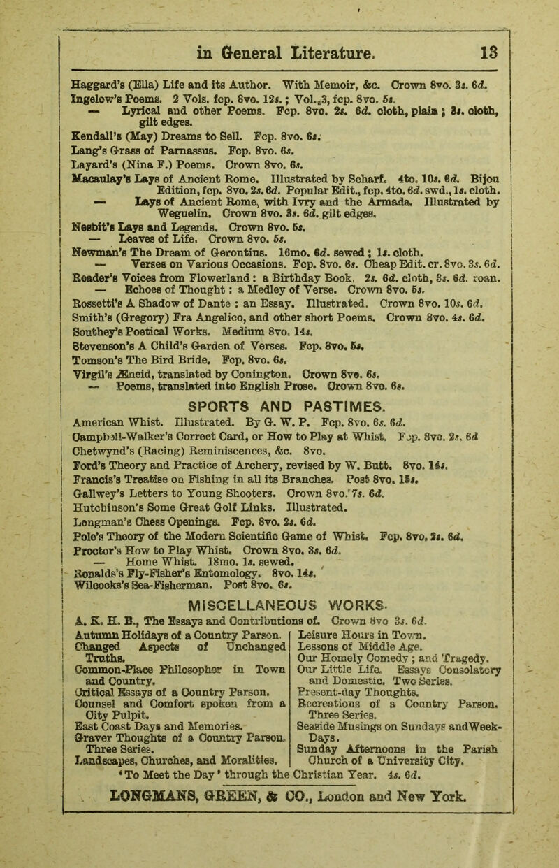 Haggard’s (Ella) Life and its Author. With Memoir, &c. Crown 8vo. 31. 6d. Ingelow’s Poems. 2 Vols. fcp. 8vo. 12*.; Vol.B3, fop. 8vo. 5t. — Lyrical and other Poems, Fcp. 8vo, 21. 6d. doth, plain ; it. doth, gilt edges. Kendall’s (May) Dreams to Sell. Fcp. 8vo. St. Lang’s Grass of Parnassus. Fcp. 8vo. 6s. Layard’s (Nina F.) Poems. Crown 8vo. 6s. Macaulay’s Lays of Ancient Rome. Illustrated by ScharL 4to. 10s. 6d. Bijou Edition, fcp. 8vo. 2s.6d. Popular Edit., fcp. 4to. fid. swd., Is. cloth. — Lays of Ancient Rome, with Ivry and the Armada. Illustrated by Weguelin. Crown 8vo. 3s. fid. gilt edges, Nesbit’s Lays and Legends. Crown 8vo. 6s. — Leaves of Life. Crown 8vo. 6s. Newman’s The Dream of Gerontins. 16mo. 6d. sewed ; Is. doth. — Yerses on Various Occasions. Fcp. 8vo. 6s. Cheap Edit. cr. 8vo. 3s. 6d. Roader’s Voices from Flowerland : a Birthday Book, 2s. 6d. cloth, 3s. 6d. roan. — Echoes of Thought: a Medley of Verse. Crown 8vo. 6s. Rossetti’s A Shadow of Dante : an Essay. Illustrated. Crown 8vo. 10s. 6d. Smith’s (Gregory) Fra Angelico, and other short Poems. Crown 8vo. 4s. 6d. Southey’s Poetical Works, Medium 8vo< 14s. Stevenson’s A Child’s Garden of Verses. Fcp. 8vo. 61. Tomson’s The Bird Bride. Fcp. 8vo. 6s. Virgil’s jEneid, translated by Conington. Crown 8v«, 6s. — Poems, translated into English Prose. Crown 8vo. 6s. SPORTS AND PASTIMES. American Whist. Illustrated. By G. W. P. Fcp. 8vo. 6s. 6d. Campbsll-Walker’s Correct Card, or How to Play at Whist. Fop. 8vo. 2s. fid Chetwynd’s (Racing) Reminiscences, &c. 8vo. Ford’s Theory and Practice of Archery, revised by W. Butt. 8vo. 14s. Francis’s Treatise on Fishing in all its Branches, PoBt 8vo. 16s. Gallwey’s Letters to Young Shooters. Crown 8vo.'7s. 6d. Hutchinson’s Some Great Golf Links. Illustrated. Longman’s Chess Openings. Fcp. 8vo. 2s. fid. Pole’s Theory of the Modern Scientific Game of Whist, Fcp. 8vo, Si. 8d, Proctor’s How to Play Whist. Crown 8vo. 3i. 6d. — Home Whist. 18mo. li. sewed. Bon&lds’s Fly-Fisher’s Entomology. 8vo» 14«, Wiloocks’s Sea-Fisherman. Post 8vo. 6#, MISCELLANEOUS WORKS. A. K, H, B., The Essays and Contributions of. Autumn Holidays of a Country Parson. Changed Aspects of Unchanged Truths. Common-Place Philosopher in Town and Country. Critical Essays of a Country Parson. Counsel and Comfort spoken from a City Pulpit. East Coast Days and Memories. Graver Thoughts of a Country Parson, Three Series. Landscapes, Churches, and Moralities. Crown 8vo 3j. 6d, Leisure Hours in Town. Lessons of Middle Age. Our Homely Comedy ; and Tragedy. Our Little Life. Essays Consolatory and Domestic. Two Series. Present-day Thoughts. Recreations of a Country Parson. Three Series. Seaside Musings on Sundays andWeek- Days. Sunday Afternoons in the Parish Church of a University City. ‘To Meet the Day ’ through the Christian Year. 4s. 6d.