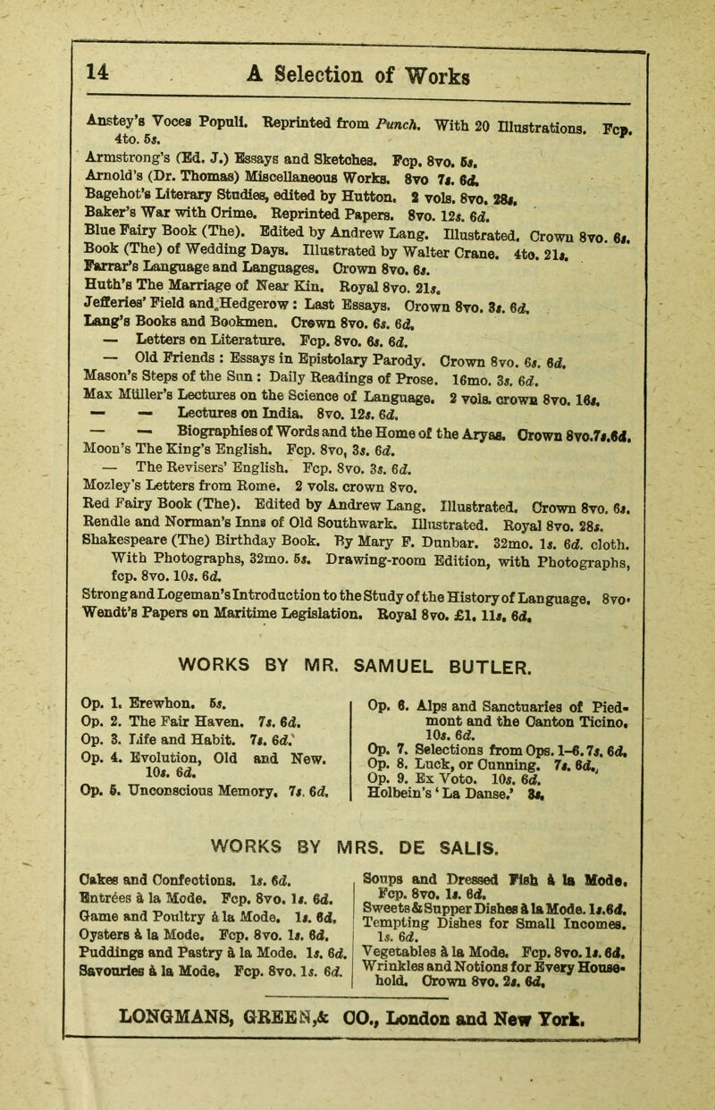 Anstey’s Voces Populi. -Reprinted from Punch. With 20 Illustrations. Few 4to. 5s. ’ Armstrong’s (Ed. J.) Essays and Sketches. Fop. 8vo. 5s. Arnold’s (Dr. Thomas) Miscellaneous Works. 8vo 7s. 64. Bagehot’s Literary Studies, edited by Hutton. 2 vols. 8vo. 28s. Baker’s War with Crime. Reprinted Papers. 8vo. 12s. 64. Blue Fairy Book (The). Edited by Andrew Lang. Illustrated. Crown 8vo. 6i. Book (The) of Wedding Days. Illustrated by Walter Crane. 4to. 21s. Farrar’s Language and Languages. Crown 8vo. 6s. Huth’s The Marriage of Near Kin. Royal 8vo. 21s. Jefferies’ Field and„Hedgerow: Last Essays. Crown 8vo. 3s. 64. Lang’s Books and Bookmen. Crown 8vo. 6s. 64. — Letters on Literature. Fcp. 8vo. 6s. 64. — Old Friends : Essays in Epistolary Parody. Crown 8vo. 6s. 64. Mason’s Steps of the Sun: Daily Readings of Prose. 16mo. 3s. 6d. Max MUller’s Lectures on the Science of Language. 2 vols. crown 8vo. 16s. — — Lectures on India. 8vo. 12s. 64. — — Biographies of Words and the Home of t he Aryas. Crown 8vo.7s.64. Moon’s The King’s English. Fcp. 8vo, 3s. 64. — The Revisers’ English. Fcp. 8vo. 3s. 6d. Mozley’s Letters from Rome. 2 vols. crown 8vo. Red Fairy Book (The). Edited by Andrew Lang. Illustrated. Crown 8vo. 6s. Rendle and Norman’s Inns of Old Southwark. Illustrated. Royal 8vo. 28s. Shakespeare (The) Birthday Book. By Mary F. Dunbar. 32mo. Is. 6d. cloth. With Photographs, 32mo. 6s. Drawing-room Edition, with Photographs, fcp. 8vo. 10s. 64. Strong and Logeman’s Introduction to the Study of the History of Language. 8vo« Wendt’s Papers on Maritime Legislation. Royal 8vo. £1.11s, 64. WORKS BY MR. SAMUEL BUTLER. Op. 1. Erewhon. 6s. Op. 2. The Fair Haven. 7s. 64. Op. 3. Life and Habit. 7s. 64. Op. 4. Evolution, Old and New. 10s. 64. Op. 6. Unconscious Memory, 7s. 64. Op. 6. Alps and Sanctuaries of Pied- mont and the Canton Ticino, 10s. 64. Op. 7. Selections from Ops. 1-6.7s. 64. Op. 8. Luck, or Cunning. 7s. 64.; Op. 9. Ex Voto. 10s. 64. Holbein’s ‘ La Danse.’ 3s, WORKS BY Cakes and Confections. Is. 64. Entries & la Mode. Fcp. 8vo. Is. 64. Came and Poultry ft la Mode. Is. 64, Oysters ft la Mode. Fcp. 8vo. Is. 84. Puddings and Pastry a la Mode. Is. 64. Savouries ft la Mode. Fcp. 8vo. Is. 64. MRS. DE SALIS, Soups and Dressed FiBh ft la Mode, Fcp. 8vo. Is. 64. Sweets & Supper Dishes ft la Mode, ls.64. Tempting Dishes for Small Incomes. Is. 64. Vegetables ft la Mode. Fcp. 8vo. Is. 64. Wrinkles and Notions for Every House- hold. Crown 8vo. 2s. 64,