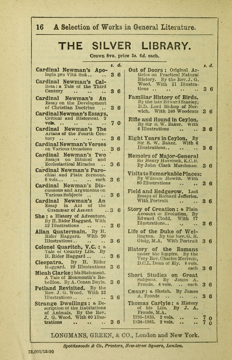 THE SILVER LIBRARY. Crown 8vo. price 3*. 6d. each. s. d. Cardinal Newman’s Apo- logia pro Vita Sua.. .. 3 6 ! Cardinal Newman’s Cal- lista: a Tale of the Third Century S 6 Cardinal Newman’s An Essay on the Development of Christian Doctrine .. 3 6 Cardinal Newman’s Essays, Critical and Historical. 2 vote 7 0 Cardinal Newman’s The Arians of the Fourth Cen- tury 3 6 Cardinal Newman’s Verses on Various Occasions .. 3 6 Cardinal Newman’s Two Essays on Biblical and Ecclesiastical Miracles .. 3 6 Cardinal Newman’s Paro- chial and Plain Sermons. 8 vols each 3 6 Cardinal Newman’s Dis- cussions and Arguments on Various Subjects .. .. 3 6 Cardinal Newman’s An Essay in Aid of the Grammar of Assent ..3 6 She : a History of Adventure. By H. Rider Haggard. With 32 Illustrations .. .. 3 6 Allan Quatermain. By H. Rider Haggard. With 20 Illustrations .. .. ..36 Colonel Quariteh, V.C. : a Tale or Country Life. By H. Rider Haggard .. .. 3 6 Cleopatra. By H. Rider Haggard. 29 Illustrations 3 6 Micah Clarke: his Statement. A Tale of Monmouth’s Re- bellion. By A. Conan Doyle. 3 6 Petland Revisited. By the Rev. J. G. Wood. With 33 Illustrations 3 6 Strange Dwellings : a De- scription of the Habitations of Animals. By the Rev. J. G. Wood. With 60 Illus- trations 3 6 s. d. Out Of Doors : Original Ar- ticles on Practical Natural History. By the Rev. J. G. Wood. With 11 Illustra- tions 3 6 Familiar History of Birds. By the late Ed ward Stan ley, D.D. Lord Bishop of Nor- wich. With 160 Woodcuts 3 6 Rifle and Hound in Ceylon. By Sir S. W. Baker. With 6 Illustrations .. .. 3 6 Eight Years in Ceylon. By Sir S. W. Baker. With 6 Illustrations 3 6 Memoirs of Major-General Sir Henry Havelock, K.C.B. By John Clark Marshman. 3 6 Visits to Remarkable Places: By William Howitt. With 80 Illustrations .. .. 3 6 Field and Hedgerow. Last Essays of Richard Jefferies. With Portrait .. .. 3 6 Story of Creation : a Plain Account of Evolution. By Edward Clodd. With 77 Illustrations.. ..3 6 Life of the Duke of Wel- lington. By the Rev. G. R. Gleig, M.A. With Portrait 3 6 History of the Romans under the Empire. By the Very Rev. Charles Merivale, D.C.L. Dean of Ely. 8 vols. each 3 6 Short Studies on Great Subjects. By James A. Froude. 4 vols. .. each 3 6 Caesar: a Sketch. By James A. Froude 3 6 Thomas Carlyle: a History of his Life. By J. A. Froude, M.A. 1795-1835. 2 vols 7 o 1834-1881. 2 vols 7 0 LONGMANS, GREEN, & CO., London and New York. 76.000/10/90 Spottiswoode & Co, Printer*, Nevo-street Square, London.