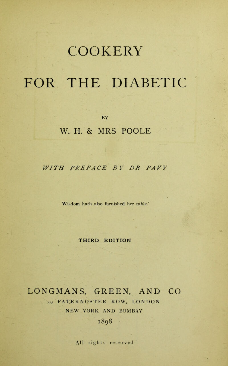 FOR THE DIABETIC BY W. H. & MRS POOLE WITH PREFACE BY DR PAYV Wisdom hath also furnished her table’ THIRD EDITION LONGMANS, GREEN, AND CO 39 PATERNOSTER ROW, LONDON NEW YORK AND BOMBAY 1898 A11 rights reserved