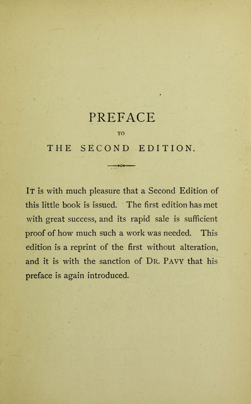 TO THE SECOND EDITION. It is with much pleasure that a Second Edition of this little book is issued. The first edition has met with great success, and its rapid sale is sufficient proof of how much such a work was needed. This edition is a reprint of the first without alteration, and it is with the sanction of Dr. Pavy that his preface is again introduced.
