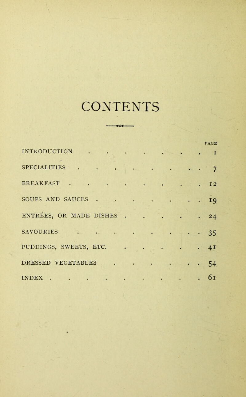 CONTENTS PAGE introduction I SPECIALITIES 7 BREAKFAST 12 SOUPS AND SAUCES 19 ENTREES, OR MADE DISHES 24 SAVOURIES 35 PUDDINGS, SWEETS, ETC. 41 DRESSED VEGETABLES 54 INDEX 61