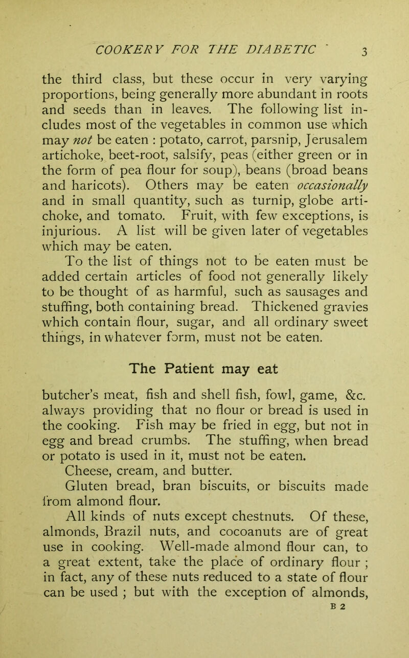 the third class, but these occur in very varying proportions, being generally more abundant in roots and seeds than in leaves. The following list in- cludes most of the vegetables in common use which may not be eaten : potato, carrot, parsnip, Jerusalem artichoke, beet-root, salsify, peas (either green or in the form of pea flour for soup), beans (broad beans and haricots). Others may be eaten occasionally and in small quantity, such as turnip, globe arti- choke, and tomato. Fruit, with few exceptions, is injurious. A list will be given later of vegetables which may be eaten. To the list of things not to be eaten must be added certain articles of food not generally likely to be thought of as harmful, such as sausages and stuffing, both containing bread. Thickened gravies which contain flour, sugar, and all ordinary sweet things, in whatever form, must not be eaten. The Patient may eat butcher’s meat, fish and shell fish, fowl, game, &c. always providing that no flour or bread is used in the cooking. Fish may be fried in egg, but not in egg and bread crumbs. The stuffing, when bread or potato is used in it, must not be eaten. Cheese, cream, and butter. Gluten bread, bran biscuits, or biscuits made from almond flour. All kinds of nuts except chestnuts. Of these, almonds, Brazil nuts, and cocoanuts are of great use in cooking. Well-made almond flour can, to a great extent, take the place of ordinary flour ; in fact, any of these nuts reduced to a state of flour can be used ; but with the exception of almonds,