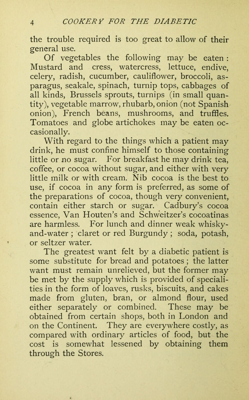 the trouble required is too great to allow of their general use. Of vegetables the following may be eaten : Mustard and cress, watercress, lettuce, endive, celery, radish, cucumber, cauliflower, broccoli, as- paragus, seakale, spinach, turnip tops, cabbages of all kinds, Brussels sprouts, turnips (in small quan- tity), vegetable marrow, rhubarb, onion (not Spanish onion), French beans, mushrooms, and truffles. Tomatoes and globe artichokes may be eaten oc- casionally. With regard to the things which a patient may drink, he must confine himself to those containing little or no sugar. For breakfast he may drink tea, coffee, or cocoa without sugar, and either with very little milk or with cream. Nib cocoa is the best to use, if cocoa in any form is preferred, as some of the preparations of cocoa, though very convenient, contain either starch or sugar. Cadbury’s cocoa essence. Van Houten’s and Schweitzer’s cocoatinas are harmless. For lunch and dinner weak whisky- and-water ; claret or red Burgundy ; soda, potash, or seltzer water. The greatest want felt by a diabetic patient is some substitute for bread and potatoes ; the latter want must remain unrelieved, but the former may be met by the supply which is provided of speciali- ties in the form of loaves, rusks, biscuits, and cakes made from gluten, bran, or almond flour, used either separately or combined. These may be obtained from certain shops, both in London and on the Continent. They are everywhere costly, as compared with ordinary articles of food, but the cost is somewhat lessened by obtaining them through the Stores.