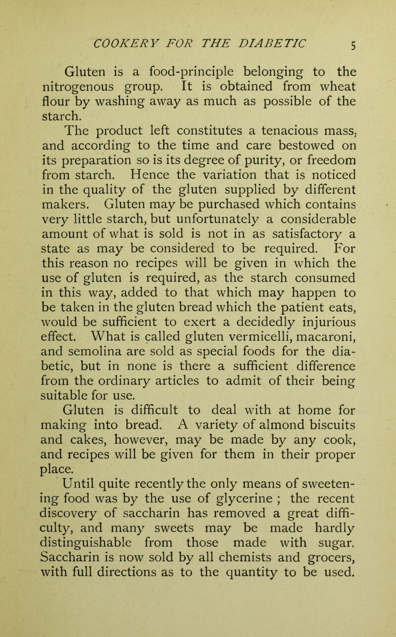 Gluten is a food-principle belonging to the nitrogenous group. It is obtained from wheat flour by washing away as much as possible of the starch. The product left constitutes a tenacious mass, and according to the time and care bestowed on its preparation so is its degree of purity, or freedom from starch. Hence the variation that is noticed in the quality of the gluten supplied by different makers. Gluten may be purchased which contains very little starch, but unfortunately a considerable amount of what is sold is not in as satisfactory a state as may be considered to be required. For this reason no recipes will be given in which the use of gluten is required, as the starch consumed in this way, added to that which may happen to be taken in the gluten bread which the patient eats, would be sufficient to exert a decidedly injurious effect. What is called gluten vermicelli, macaroni, and semolina are sold as special foods for the dia- betic, but in none is there a sufficient difference from the ordinary articles to admit of their being suitable for use. Gluten is difficult to deal with at home for making into bread. A variety of almond biscuits and cakes, however, may be made by any cook, and recipes will be given for them in their proper place. Until quite recently the only means of sweeten- ing food was by the use of glycerine ; the recent discovery of saccharin has removed a great diffi- culty, and many sweets may be made hardly distinguishable from those made with sugar. Saccharin is now sold by all chemists and grocers, with full directions as to the quantity to be used.