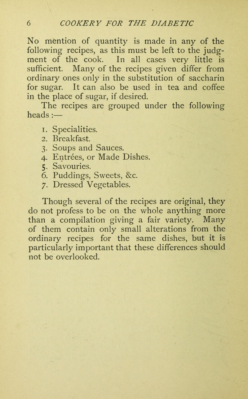 No mention of quantity is made in any of the following recipes, as this must be left to the judg- ment of the cook. In all cases very little is sufficient. Many of the recipes given differ from ordinary ones only in the substitution of saccharin for sugar. It can also be used in tea and coffee in the place of sugar, if desired. The recipes are grouped under the following heads ;— 1. Specialities. 2. Breakfast. 3. Soups and Sauces. 4. Entrees, or Made Dishes. 5. Savouries. 6. Puddings, Sweets, &c. 7. Dressed Vegetables. Though several of the recipes are original, they do not profess to be on the whole anything more than a compilation giving a fair variety. Many of them contain only small alterations from the ordinary recipes for the same dishes, but it is particularly important that these differences should not be overlooked.
