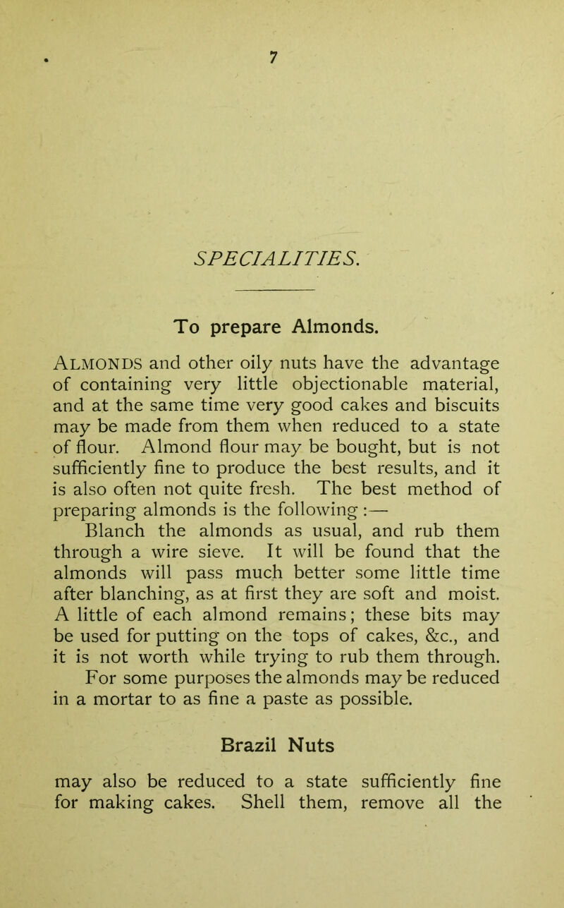 SPECIALITIES. To prepare Almonds. Almonds and other oily nuts have the advantage of containing very little objectionable material, and at the same time very good cakes and biscuits may be made from them when reduced to a state of flour. Almond flour may be bought, but is not sufficiently fine to produce the best results, and it is also often not quite fresh. The best method of preparing almonds is the following :— Blanch the almonds as usual, and rub them through a wire sieve. It will be found that the almonds will pass much better some little time after blanching, as at first they are soft and moist. A little of each almond remains; these bits may be used for putting on the tops of cakes, &c., and it is not worth while trying to rub them through. For some purposes the almonds maybe reduced in a mortar to as fine a paste as possible. Brazil Nuts may also be reduced to a state sufficiently fine for making cakes. Shell them, remove all the