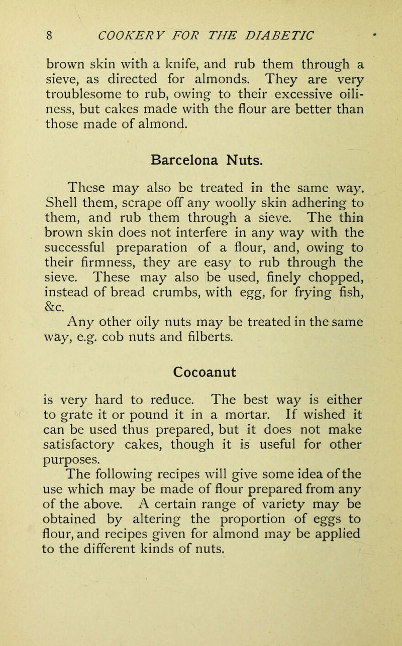 brown skin with a knife, and rub them through a sieve, as directed for almonds. They are very troublesome to rub, owing to their excessive oili- ness, but cakes made with the flour are better than those made of almond. Barcelona Nuts. These may also be treated in the same way. Shell them, scrape off any woolly skin adhering to them, and rub them through a sieve. The thin brown skin does not interfere in any way with the successful preparation of a flour, and, owing to their firmness, they are easy to rub through the sieve. These may also be used, finely chopped, instead of bread crumbs, with egg, for frying fish, &c. Any other oily nuts may be treated in the same way, e.g. cob nuts and filberts. Cocoanut is very hard to reduce. The best way is either to grate it or pound it in a mortar. If wished it can be used thus prepared, but it does not make satisfactory cakes, though it is useful for other purposes. The following recipes will give some idea of the use which may be made of flour prepared from any of the above. A certain range of variety may be obtained by altering the proportion of eggs to flour, and recipes given for almond may be applied to the different kinds of nuts.