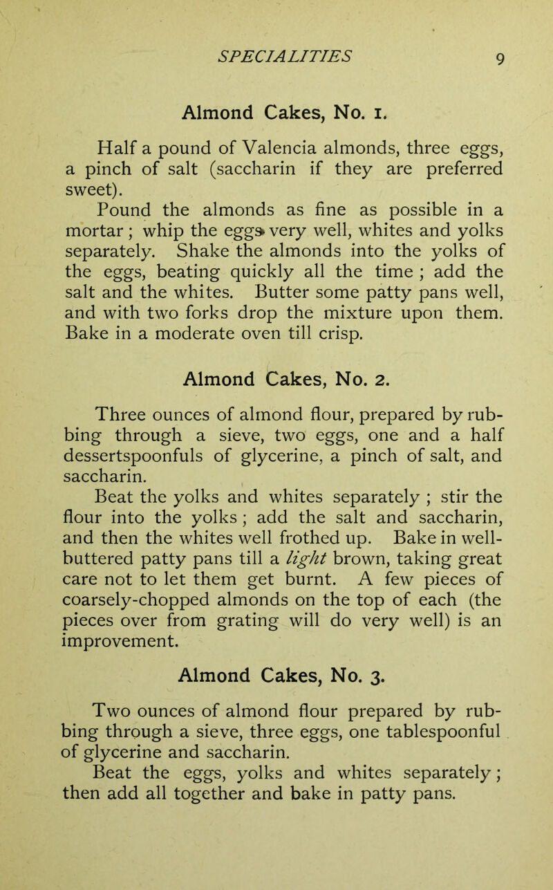 Almond Cakes, No. i. Half a pound of Valencia almonds, three eggs, a pinch of salt (saccharin if they are preferred sweet). Pound the almonds as fine as possible in a mortar; whip the egg» very well, whites and yolks separately. Shake the almonds into the yolks of the eggs, beating quickly all the time ; add the salt and the whites. Butter some patty pans well, and with two forks drop the mixture upon them. Bake in a moderate oven till crisp. Almond Cakes, No. 2. Three ounces of almond flour, prepared by rub- bing through a sieve, two eggs, one and a half dessertspoonfuls of glycerine, a pinch of salt, and saccharin. Beat the yolks and whites separately ; stir the flour into the yolks; add the salt and saccharin, and then the whites well frothed up. Bake in well- buttered patty pans till a light brown, taking great care not to let them get burnt. A few pieces of coarsely-chopped almonds on the top of each (the pieces over from grating will do very well) is an improvement. Almond Cakes, No. 3. Two ounces of almond flour prepared by rub- bing through a sieve, three eggs, one tablespoonful of glycerine and saccharin. Beat the eggs, yolks and whites separately; then add all together and bake in patty pans.