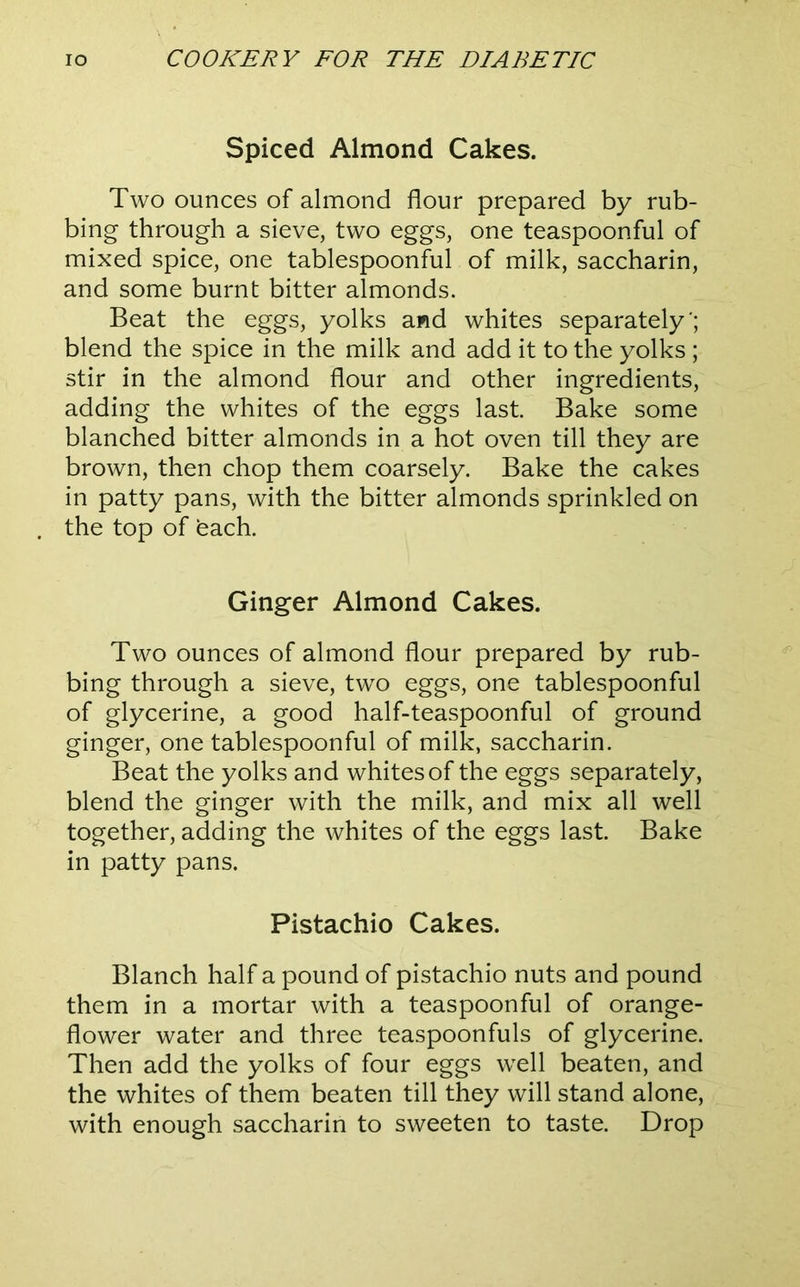 Spiced Almond Cakes. Two ounces of almond flour prepared by rub- bing through a sieve, two eggs, one teaspoonful of mixed spice, one tablespoonful of milk, saccharin, and some burnt bitter almonds. Beat the eggs, yolks and whites separately '; blend the spice in the milk and add it to the yolks ; stir in the almond flour and other ingredients, adding the whites of the eggs last Bake some blanched bitter almonds in a hot oven till they are brown, then chop them coarsely. Bake the cakes in patty pans, with the bitter almonds sprinkled on the top of each. Ginger Almond Cakes. Two ounces of almond flour prepared by rub- bing through a sieve, two eggs, one tablespoonful of glycerine, a good half-teaspoonful of ground ginger, one tablespoonful of milk, saccharin. Beat the yolks and whites of the eggs separately, blend the ginger with the milk, and mix all well together, adding the whites of the eggs last. Bake in patty pans. Pistachio Cakes. Blanch half a pound of pistachio nuts and pound them in a mortar with a teaspoonful of orange- flower water and three teaspoonfuls of glycerine. Then add the yolks of four eggs well beaten, and the whites of them beaten till they will stand alone, with enough saccharin to sweeten to taste. Drop