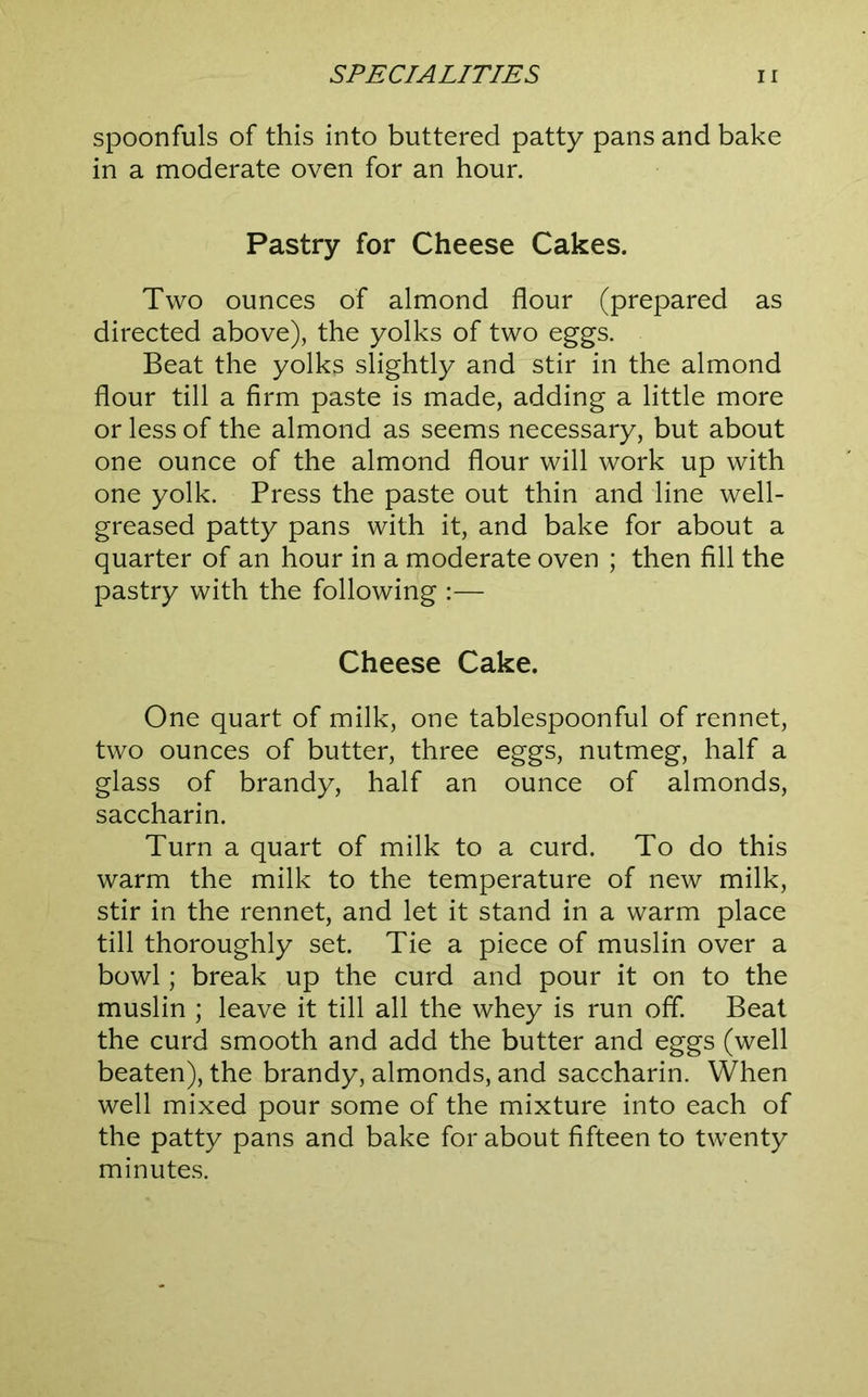 spoonfuls of this into buttered patty pans and bake in a moderate oven for an hour. Pastry for Cheese Cakes. Two ounces of almond flour (prepared as directed above), the yolks of two eggs. Beat the yolks slightly and stir in the almond flour till a firm paste is made, adding a little more or less of the almond as seems necessary, but about one ounce of the almond flour will work up with one yolk. Press the paste out thin and line well- greased patty pans with it, and bake for about a quarter of an hour in a moderate oven ; then fill the pastry with the following :— Cheese Cake. One quart of milk, one tablespoonful of rennet, two ounces of butter, three eggs, nutmeg, half a glass of brandy, half an ounce of almonds, saccharin. Turn a quart of milk to a curd. To do this warm the milk to the temperature of new milk, stir in the rennet, and let it stand in a warm place till thoroughly set. Tie a piece of muslin over a bowl; break up the curd and pour it on to the muslin ; leave it till all the whey is run off Beat the curd smooth and add the butter and eggs (well beaten), the brandy, almonds, and saccharin. When well mixed pour some of the mixture into each of the patty pans and bake for about fifteen to twenty minutes.