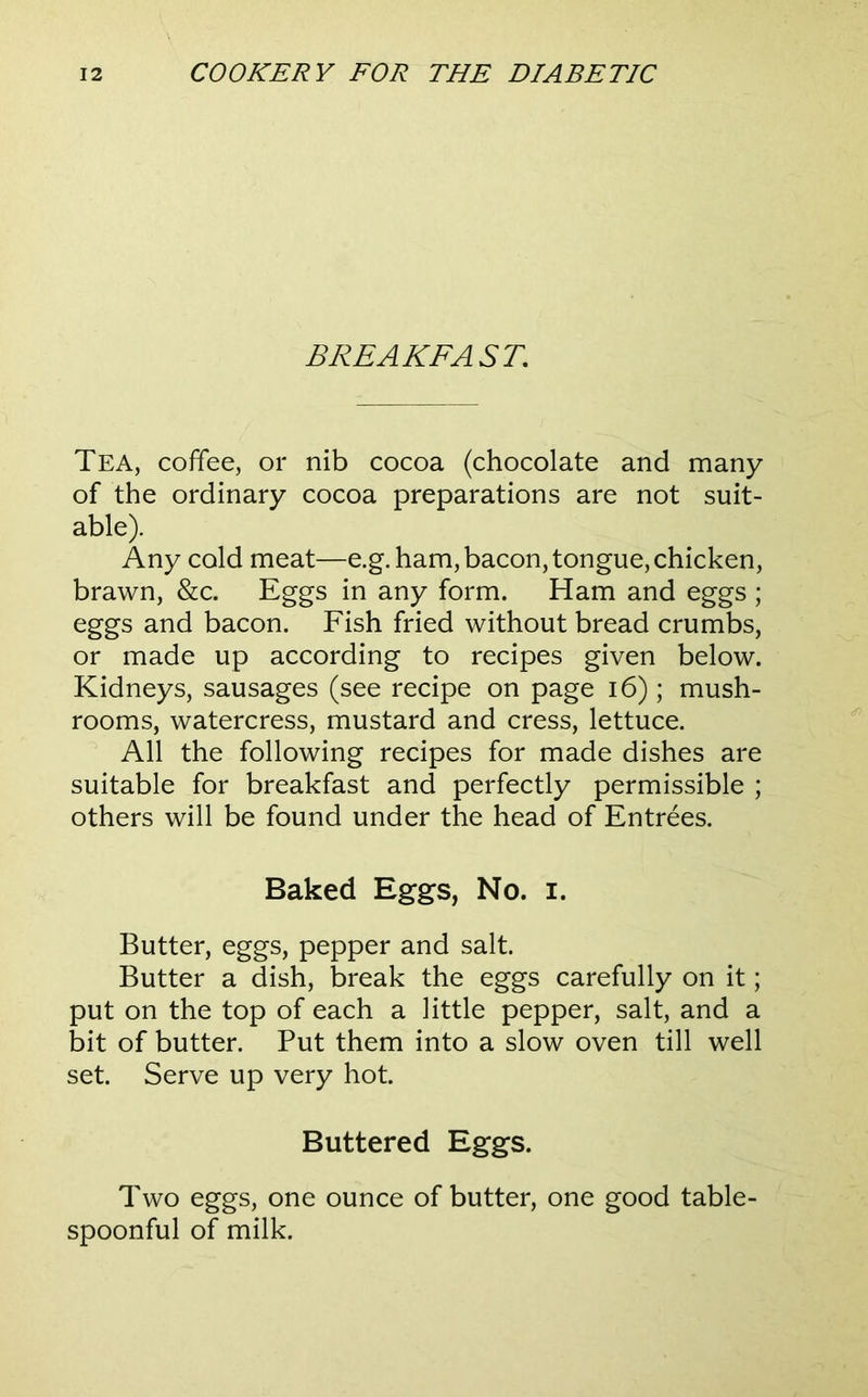 BREAKFAST, Tea, coffee, or nib cocoa (chocolate and many of the ordinary cocoa preparations are not suit- able). Any cold meat—e.g. ham, bacon, tongue, chicken, brawn, &c. Eggs in any form. Ham and eggs ; eggs and bacon. Fish fried without bread crumbs, or made up according to recipes given below. Kidneys, sausages (see recipe on page i6) ; mush- rooms, watercress, mustard and cress, lettuce. All the following recipes for made dishes are suitable for breakfast and perfectly permissible ; others will be found under the head of Entrees. Baked Eggs, No. i. Butter, eggs, pepper and salt. Butter a dish, break the eggs carefully on it; put on the top of each a little pepper, salt, and a bit of butter. Put them into a slow oven till well set. Serve up very hot. Buttered Eggs. Two eggs, one ounce of butter, one good table- spoonful of milk.